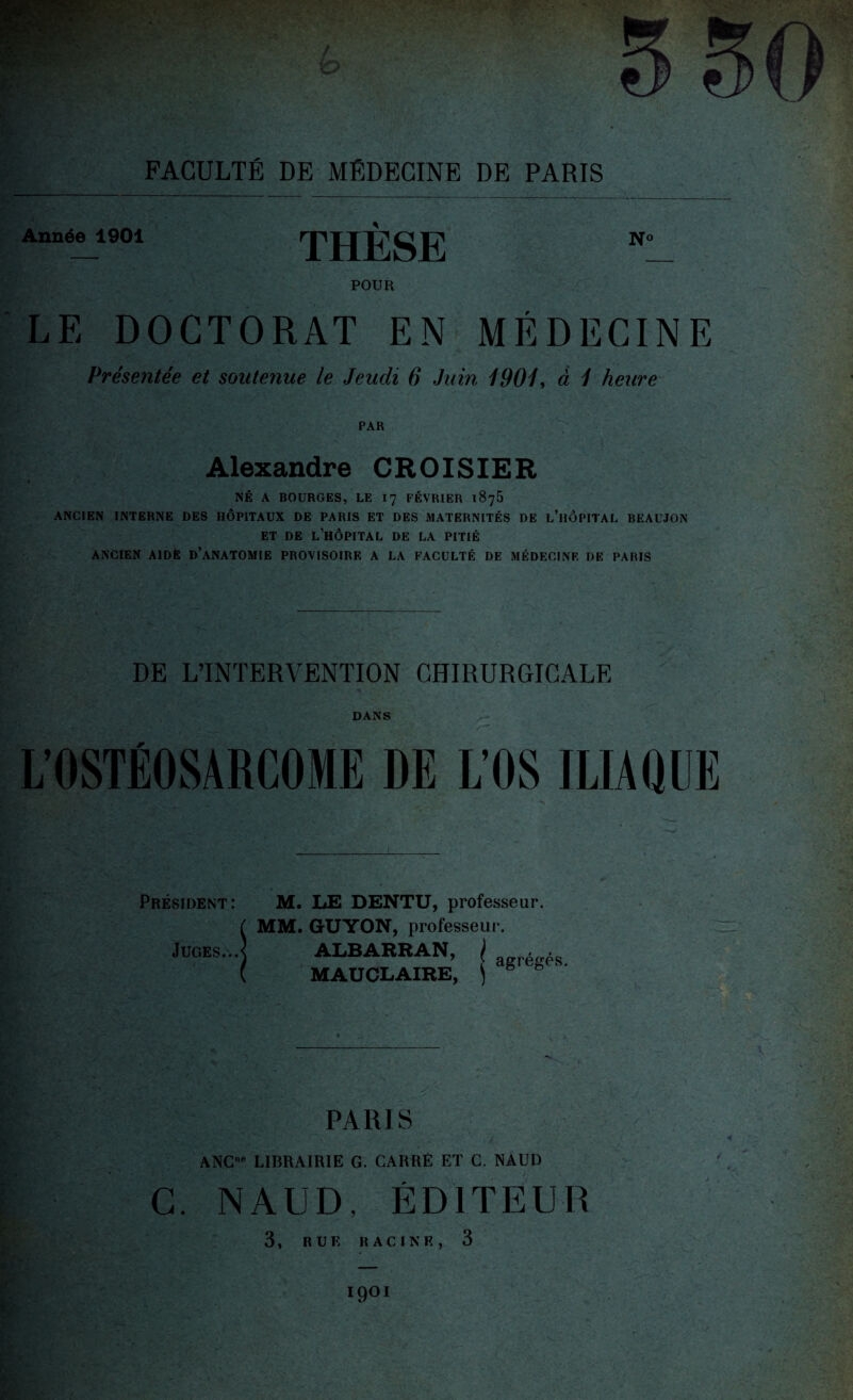 Année 1901 THÈSE POUR LE DOCTORAT EN MÉDECINE Présentée et soutenue le Jeudi 6 Juin 1901, à 1 heure PAR Alexandre CROISIER NÉ A BOURGES, LE 17 FÉVRIER 1875 ANCIEN INTERNE DES HÔPITAUX DE PARIS ET DES MATERNITÉS DE L’HÔPITAL BEAUJON ET DE L’HÔPITAL DE LA PITIÉ ANCIEN AIDE D’ANATOMIE PROVISOIRE A LA FACULTÉ DE MÉDECINE DE PARIS DE L’INTERVENTION CHIRURGICALE DANS L’OSTÉOSARCOME DE LOS ILIAQUE Président: M. LE DENTU, professeur. ( MM. GUYON, professeur. Juges...] ALBARRAN, I , • ( MAU CLAIRE, ) g PARIS ANC”e LIBRAIRIE G. CARRÉ ET C. NAUD C. NAUD, ÉDITEUR