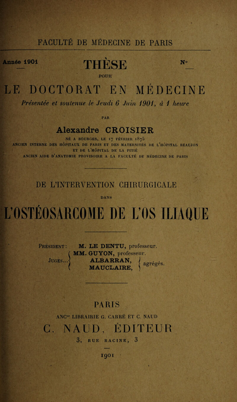 Année 1901 THESE N° POUR LE DOCTORAT EN MÉDECINE Présentée et soutenue le Jeudi 6 Juin 1901, à 1 heure PAR Alexandre CROISIER NÉ A BOURGES, LE 17 FÉVRIER 1876 ANCIEN INTERNE DES HÔPITAUX DE PARIS ET DES MATERNITÉS DE L’HÔPITAL BEAUJON ET DE L’HÔPITAL DE LA PITIÉ ANCIEN AIDE D’ANATOMIE PROVISOIRE A LA FACULTÉ DE MÉDECINE DE PARIS DE L’INTERVENTION CHIRURGICALE DANS L’OSTÉOSARCOME DE L’OS ILIAQUE Président : Juges. M. LE DENTU, professeur. MM. GUYON, professeur. ALBARRAN, MAUCLAIRE, agrégés. PARIS ANC* LIBRAIRIE G. CARRÉ ET C. NAUD C. NAUD, ÉDITEUR 3, RUE RACINE, 3 (