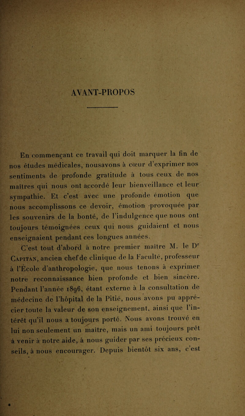 AYANT-PROPOS En commençant ce travail qui doit marquer la fin de nos études médicales, nousavons à cœur d’exprimer nos sentiments de profonde gratitude à tous ceux de nos maîtres qui nous ont accordé leur bienveillance et leur sympathie. Et c’est avec une profonde émotion que nous accomplissons ce devoir, émotion provoquée par les souvenirs de la bonté, de 1 indulgence que nous ont toujours témoignées ceux qui nous guidaient et nous enseignaient pendant ces longues années. C’est tout d’abord à notre premier maître M. le Dr Capitan, ancien chef de clinique de la faculté, professeur à l’École d’anthropologie, que nous tenons à exprimer notre reconnaissance bien profonde et bien sincère. Pendant l’année 1896, étant externe à la consultation dè médecine de l’hôpital de la Pitié, nous avons pu appré¬ cier toute la valeur de son enseignement, ainsi que l’in¬ térêt qu’il nous a toujours porté. Nous avons trouvé en lui non seulement un maître, mais un ami toujours prêt à venir à notre aide, à nous guider par ses précieux con¬ seils, à nous encourager. Depuis bientôt six ans, c est