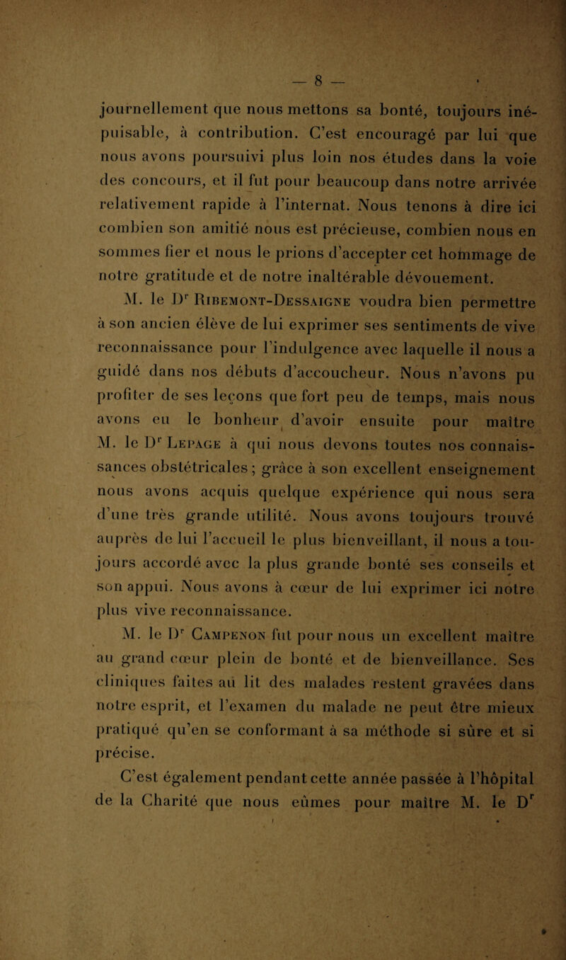 — 8 — journellement que nous mettons sa bonté, toujours iné¬ puisable, à contribution. C’est encouragé par lui que nous avons poursuivi plus loin nos études clans la voie des concours, et il fut pour beaucoup dans notre arrivée relativement rapide à l’internat. Nous tenons à dire ici combien son amitié nous est précieuse, combien nous en sommes fier el nous le prions d’accepter cet hohimage de notre gratitude et de notre inaltérable dévouement. Al. le Dr Ribemont-Dessaigne voudra bien permettre à son ancien élève de lui exprimer ses sentiments de vive reconnaissance pour l’indulgence avec laquelle il nous a guidé dans nos débuts d’accoucheur. Nous n’avons pu profiter de ses leçons que fort peu de temps, mais nous avons eu le bonheur d’avoir ensuite pour maître M. le Dr Lepage à qui nous devons toutes nos connais¬ sances obstétricales ; grâce à son excellent enseignement nous avons acquis quelque expérience qui nous sera d’une très grande utilité. Nous avons toujours trouvé auprès de lui l’accueil le plus bienveillant, il nous a tou¬ jours accordé avec la plus grande bonté ses conseils et son appui. Nous avons à cœur de lui exprimer ici notre plus vive reconnaissance. M. le I)r Campenon fut pour nous un excellent maître au grand cœur plein de bonté et de bienveillance. Ses cliniques faites au lit des malades restent gravées dans notre esprit, et l’examen du malade ne peut être mieux pratiqué qu’en se conformant à sa méthode si sûre et si précise. C’est également pendant cette année passée à l’hôpital de la Charité que nous eûmes pour maître M. le Dr -