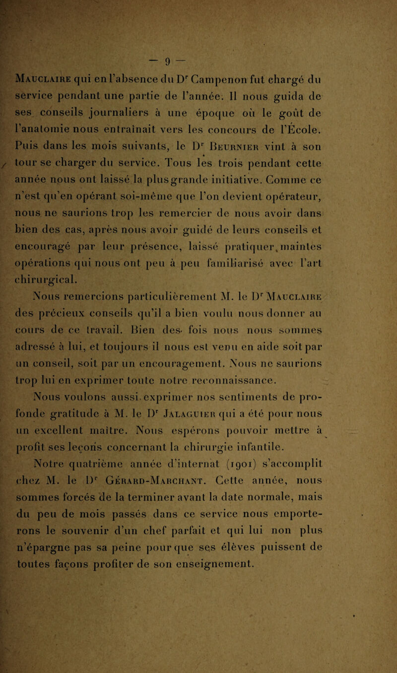 Mauclaire qui en l’absence du Dr Campenon fut chargé du service pendant une partie de l’année. Il nous guida de ses conseils journaliers à une époque où le goût de l'anatomie nous entraînait vers les concours de l’École. Puis dans les mois suivants, le Dr Beurnier vint à son tour se charger du service. Tous les trois pendant cette année nous ont laissé la plus grande initiative. Gomme ce n’est qu’en opérant soi-même que l’on devient opérateur, nous ne saurions trop les remercier de nous avoir dans bien des cas, après nous avoir guidé de leurs conseils et encouragé par leur présence, laissé pratiquer,maintes opérations qui nous ont peu à peu familiarisé avec l’art chirurgical. Nous remercions particulièrement INI. le Dr Mauclaire des précieux conseils qu’il a bien voulu nous donner au cours de ce travail. Bien des* fois nous nous sommes adressé à lui, et toujours il nous est venu en aide soit par un conseil, soit par un encouragement. Nous ne saurions trop lui en exprimer toute notre reconnaissance. Nous voulons aussi, exprimer nos sentiments de pro¬ fonde gratitude à M. le I)r Jalaguiek qui a été pour nous un excellent maître. Nous espérons pouvoir mettre à profit ses leçons concernant la chirurgie infantile. Notre quatrième année d’internat (1901) s’accomplit chez M. le I)1' Gérard-Marchant. Cette année, nous sommes forcés de la terminer avant la date normale, mais du peu de mois passés dans ce service nous emporte¬ rons le souvenir d’un chef parfait et qui lui non plus n’épargne pas sa peine pour que ses élèves puissent de toutes façons profiter de son enseignement.