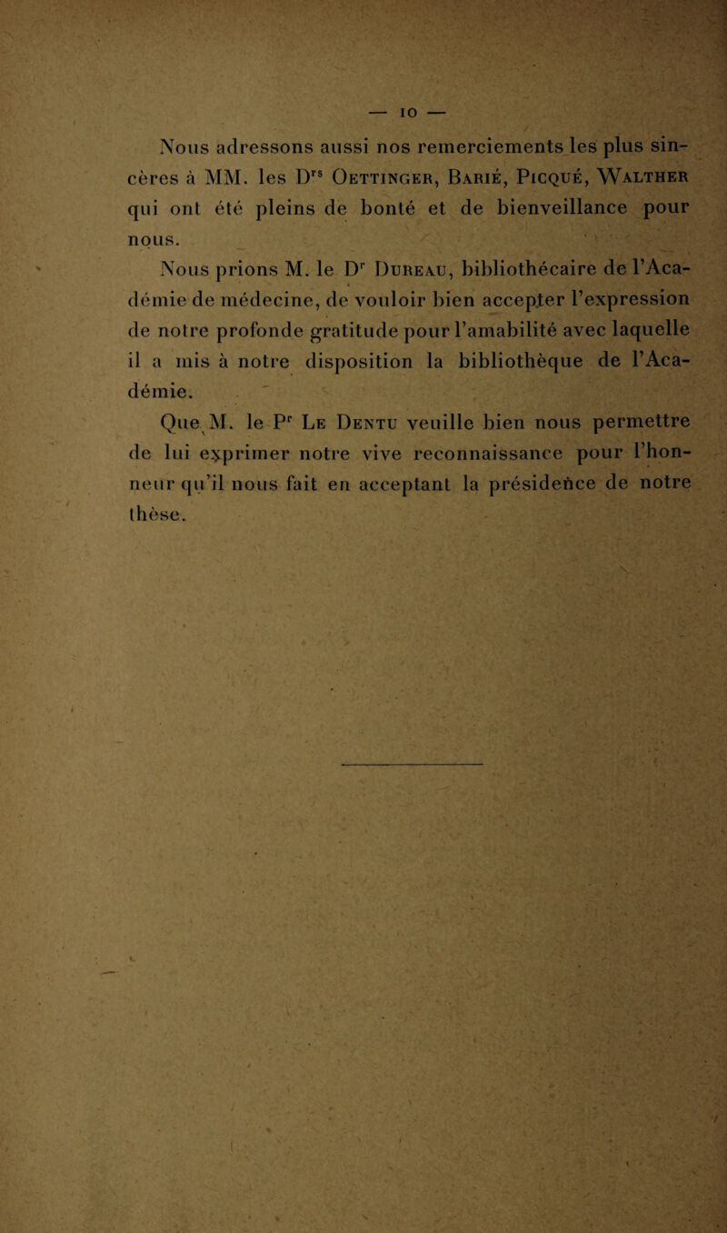 Nous adressons aussi nos remerciements les plus sin¬ cères à MM. les Drs Oettinger, Barié, Picqué, Walther qui ont été pleins de bonté et de bienveillance pour nous. Nous prions M. le Dr Bureau, bibliothécaire de l’Aca- démie de médecine, de vouloir bien accepter l’expression de notre profonde gratitude pour l’amabilité avec laquelle il a mis à notre disposition la bibliothèque de l’Aca¬ démie. Que M. le Pr Le Dentu veuille bien nous permettre de lui exprimer notre vive reconnaissance pour l’hon¬ neur qu’il nous fait en acceptant la présidence de notre thèse.