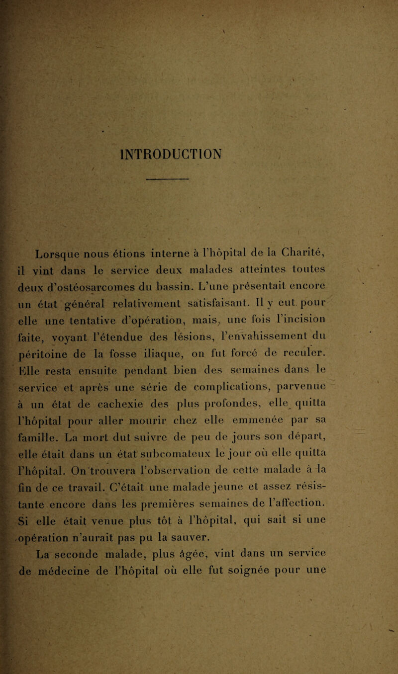 INTRODUCTION Lorsque nous étions interne à l’hôpital de la Charité, il vint dans le service deux malades atteintes toutes deux d’ostéosarcomes du bassin. L’une présentait encore un état général relativement satisfaisant. Il y eut pour elle une tentative d’opération, mais, une fois l’incision faite, voyant l’étendue des lésions, l’envahissement du péritoine de la fosse iliaque, on fut forcé de reculer. Elle resta ensuite pendant bien des semaines dans le service et après une série de complications, parvenue à un état de cachexie des plus profondes, elle quitta l’hôpital pour aller mourir chez elle emmenée par sa famille. La mort dut suivre de peu de jours son départ, elle était dans un état subcomateux le jour où elle quitta l’hôpital. On'trouvera l’observation de cette malade à la fin de ce travail. C’était une malade jeune et assez résis¬ tante encore dans les premières semaines de l’affection. Si elle était venue plus tôt à l’hôpital, qui sait si une opération n’aurait pas pu la sauver. La seconde malade, plus âgée, vint dans un service de médecine de l’hôpital où elle fut soignée pour une