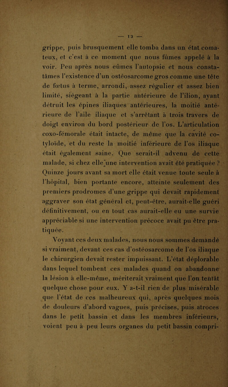 ' • /; grippe, puis brusquement elle tomba dans un état coma¬ teux, et c’est à ce moment que nous fûmes appelé à la voir. Peu après nous eûmes l’aulopsie et nous consta¬ tâmes l’existence d’un ostéosarcome gros comme une tête de fœtus à terme, arrondi, assez régulier et assez bien limité, siégeant à la partie antérieure de l’ilion, ayant détruit les épines iliaques antérieures, la moitié anté¬ rieure de l’aile iliaque et s’arrêtant à trois travers de doigt environ du bord postérieur de l’os. L’articulation coxo-fémorale était intacte, de même que la cavité co- tyloïde, et du reste la moitié inférieure de l’os iliaque était également saine. Que serait-il advenu de cette malade, si chez elleYine intervention avait été pratiquée ? Quinze jours avant sa mort elle était venue toute seule à l’hôpital, bien portante encore, atteinte seulement des premiers prodromes d’une grippe qui devait rapidement aggraver son état général et, peut-être, aurait-elle guéri définitivement, ou en tout cas aurait-elle eu une survie appréciable si une intervention précoce avait pu être pra¬ tiquée. Voyant ces deux malades, nous nous sommes demandé si vraiment, devant ces cas d’ostéosarcome de l’os iliaque le chirurgien devait rester impuissant. L’état déplorable dans lequel tombent ces malades quand on abandonne la lésion à elle-même, mériterait vraiment que l’on tentât quelque chose pour eux. Y a-t-il rien de plus misérable que l’état de ces malheureux qui, après quelques mois de douleurs d’abord vagues, puis précises, puis atroces dans le petit bassin et dans les membres inférieurs, voient peu à peu leurs organes du petit bassin compri- r
