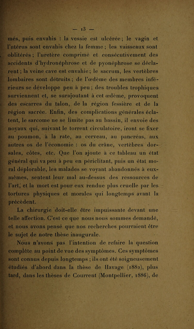 inés, puis envahis : la vessie est ulcérée; le vagin et l’utérus sont envahis chez la femme ; les vaisseaux sont oblitérés ; l’uretère comprimé et consécutivement des accidents d’hydronéphrose et de pyonéphrose se décla¬ rent ; la veine cave est envahie; le sacrum, les vertèbres lombaires sont détruits ; de l’œdème des membres infé¬ rieurs se développe peu à peu ; des troubles trophiques surviennent et, se surajoutant à cet œdème, provoquent des escarres du talon, de la région fessière et de la région sacrée. Enfin, des complications générales écla¬ tent, le sarcome ne se limite pas au bassin, il envoie des noyaux qui, suivant le torrent circulatoire, iront se fixer au poumon, à la rate, au cerveau, au pancréas, aux « autres os de l’économie : os du crâne, vertèbres dor¬ sales, côtes, etc. Que l’on ajoute à ce tableau un état général qui va peu à peu en périclitant, puis un état mo¬ ral déplorable, les malades se voyant abandonnés à eux- mêmes, sentent leur mal au-dessus des ressources de l’art,' et la mort est pour eux rendue plus cruelle par les tortures physiques et morales qui longtemps avant la précèdent. La chirurgie doit-elle être impuissante devant une telle affection. C’est ce que nous nous sommes demandé, et nous avons pensé que nos recherches pourraient être le sujet de notre thèse inaugurale. Nous n’avons pas l’intention de refaire la question complète au point de vue des symptômes. Ces symptômes sont connus depuis longtemps ; ils ont été soigneusement étudiés d’abord dans la thèse de Havage (1882), plus tard, dans les thèses de Courrent (Montpellier, 1886), de