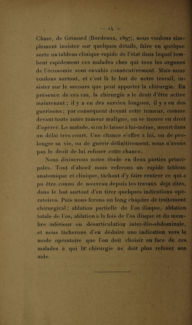 Chaze, de Grimard (Bordeaux, 1897), nous voulons sim¬ plement insister sur quelques détails, faire en quelque sorte un tableau clinique rapide de l’état dans lequel tom¬ bent rapidement ces malades chez qui tous les organes de l’économie sont envahis consécutivement. Mais nous voulons surtout, et c’est là le but de notre travail, in¬ sister sur le secours que peut apporter la chirurgie. En présence de ces cas, la chirurgie a le droit d’être active maintenant ; il y a eu des survies longues, il y a eu des guérisons; par conséquent deyant cette tumeur, comme devant toute autre tumeur maligne, on se trouve en droit d’opérer. Le malade, si on le laisse à lui-même, meurt dans un délai très court. Une chance s’offre à lui, ou de pro¬ longer sa vie, ou de guérir définitivement, nous n’avons pas le droit de lui refuser cette chance. Nous diviserons notre étude en deux parties princi- 4 .eJ» pales. Tout d’abord nous referons un rapide tableau anatomique et clinique, tâchant d’y faire rentrer ce qui a pu être connu de nouveau depuis les travaux déjà cités, dans le but surtout d’en tirer quelques indications opé¬ ratoires. Puis nous ferons un long chapitre de traitement chirurgical : ablation partielle de l’os iliaque, ablation totale de l’os, ablation à la fois de l’os iliaque et du mem¬ bre inférieur ou désarticulation inter-ilio-abdominale, et nous tâcherons d’en déduire une indication vers le mode opératoire que l’on doit choisir en face de ces malades à qui la' chirurgie ne doit plus refuser son aide.