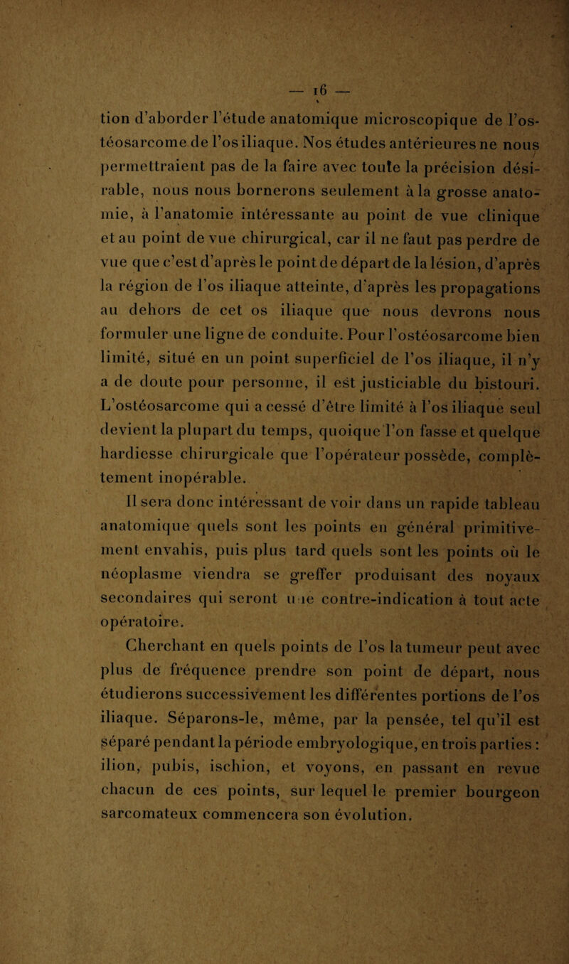 % tion d’aborder l’étude anatomique microscopique de l’os¬ téosarcome de l’os iliaque. Nos études antérieures ne nous permettraient pas de la faire avec toute la précision dési¬ rable, nous nous bornerons seulement à la grosse anato¬ mie, à l’anatomie intéressante au point de vue clinique et au point de vue chirurgical, car il ne faut pas perdre de vue que c’est d’après le point de départ de la lésion, d’après la région de l’os iliaque atteinte, d'après les propagations au dehors de cet os iliaque que nous devrons nous formuler une ligne de conduite. Pour l’ostéosarcome bien limité, situé en un point superficiel de l’os iliaque, il n’y a de doute pour personne, il est justiciable du bistouri. L’ostéosarcome qui a cessé d’être limité à l’os iliaque seul devient la plupart du temps, quoique l’on fasse et quelque hardiesse chirurgicale que l’opérateur possède, complè¬ tement inopérable. Il sera donc intéressant de voir dans un rapide tableau anatomique quels sont les points en général primitive¬ ment envahis, puis plus tard quels sont les points où le néoplasme viendra se greffer produisant des noyaux secondaires qui seront n ie contre-indication à tout acte opératoire. Cherchant en quels points de l’os la tumeur peut avec plus de fréquence prendre son point de départ, nous étudierons successivement les différentes portions de l’os iliaque. Séparons-le, même, par la pensée, tel qu’il est séparé pendant la période embryologique, en trois parties : ilion, pubis, ischion, et voyons, en passant en revue chacun de ces points, sur lequel le premier bourgeon sarcomateux commencera son évolution.