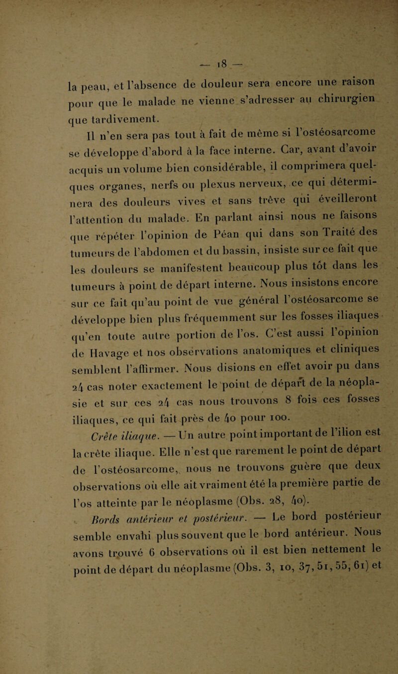 la peau, et l’absence de douleur sera encore une raison pour que le malade ne vienne s’adresser au chirurgien que tardivement. Il n’en sera pas tout à fait de même si 1 ostéosarcome se développe d’abord à la face interne. Car, avant d avoir acquis un volume bien considérable, il comprimera quel¬ ques organes, nerfs ou plexus nerveux, ce qui détermi¬ nera des douleurs vives et sans trêve qui éveilleront l’attention du malade. En parlant ainsi nous ne faisons que répéter l’opinion de Péan qui dans son Traité des tumeurs de l’abdomen et du bassin, insiste sur ce fait que les douleurs se manifestent beaucoup plus tôt dans les tumeurs à point de départ interne. Nous insistons encore sur ce fait qu’au point de vue général l’ostéosarcome se développe bien plus fréquemment sur les fosses iliaques qu’en toute autre portion de l’os. C’est aussi l’opinion de Havage et nos observations anatomiques et cliniques semblent l’affirmer. Nous disions en eflet avoir pu dans sie et sur ces 24 cas nous trouvons 8 fois ces fosses iliaques, ce qui fait près de 4o pour 100. sv \ Crète iliaque. — Un autre point important de l’ilion est la crête iliaque. Elle n’est que rarement le point de départ de l’ostéosarcome,, nous ne trouvons guère que deux observations où elle ait vraiment été la première partie de l’os atteinte par le néoplasme (Obs. 28, 4o). Bords antérieur et postérieur. — Le bord postérieur semble envahi plus souvent que le bord antérieur. Nous avons trouvé 6 observations où il est bien nettement le point de départ du néoplasme (Obs. 3, 10, 37, 5i, 55, 61) et * •. >