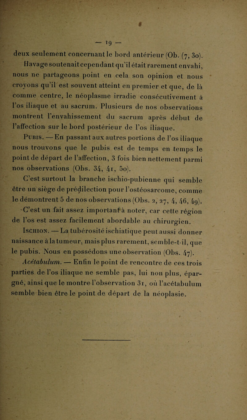 deux seulement concernant le bord antérieur (Ob. (7, 3o). Havage soutenait cependant qu’il était rarement envahi, nous ne partageons point en cela son opinion et nous croyons qu’il est souvent atteint en premier et que, de là comme centre, le néoplasme irradie consécutivement à l’os iliaque et au sacrum. Plusieurs de nos observations montrent l’envahissement du sacrum après début de l’affection sur le bord postérieur de l’os iliaque. Pubis. — En passant aux autres portions de l’os iliaque nous trouvons que le pubis est de temps en temps le point de départ de l’affection, 3 fois bien nettement parmi nos observations (Obs. 34, 4i, 5o). C’est surtout la branche ischio-pubienne qui semble être un siège de prédilection pour l’ostéosarcome, comme le démontrent 5 de nos observations (Obs. 2, 27, 4, 46, 4g). C’est un fait assez important à noter, car cette région de l’os est assez facilement abordable au chirurgien. Ischion. — La tubérosité ischiatique peut aussi donner naissance à la tumeur, mais plus rarement, semble-t-il, que le pubis. Nous en possédons une observation (Obs. 47). Acétabulum. — Enfin le point de rencontre de ces trois parties de l’os iliaque ne semble pas, lui non plus, épar¬ gné, ainsi que le montre l’observation 3i, où l’acétabulum semble bien être le point de départ de la néoplasie.