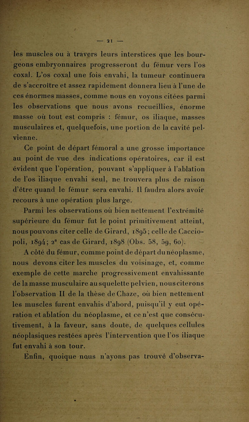 les muscles ou à travers leurs interstices que les bour¬ geons embryonnaires progresseront du fémur vers l’os coxaJ. L’os coxal une fois envahi, la tumeur continuera de s’accroître et assez rapidement donnera lieu à l’une de ces énormes masses, comme nous en voyons citées parmi les observations que nous avons recueillies, énorme masse où tout est compris : fémur, os iliaque, masses musculaires et, quelquefois, une portion de la cavité pel¬ vienne. Ce point de départ fémoral a une grosse importance au point de vue des indications opératoires, car il est évident que l’opération, pouvant s’appliquer à l’ablation de l’os iliaque envahi seul, ne trouvera plus de raison d’être quand le fémur sera envahi. 11 faudra alors avoir recours à une opération plus large. Parmi les observations où bien nettement l’extrémité supérieure du fémur fut le point primitivement atteint, nous pouvons citer celle de Girard, 1895 ; celle de Caccio- poli, 1894; 2e cas de Girard, 1898 (Obs. 58, 59, 60). A côté du fémur, comme point de départ du néoplasme, nous devons citer les muscles du voisinage, et, comme exemple de cette marche progressivement envahissante de la masse musculaire au squelette pelvien, nous citerons l’observation II de la thèse deChaze, où bien nettement les muscles furent envahis d’abord, puisqu’il y eut opé¬ ration et ablation du néoplasme, et ce n’est que consécu¬ tivement, à la faveur, sans doute, de quelques cellules néoplasiques restées après l’intervention que l’os iliaque fut envahi à son tour. # • Enfin, quoique noms n’ayons pas trouvé d’observa-