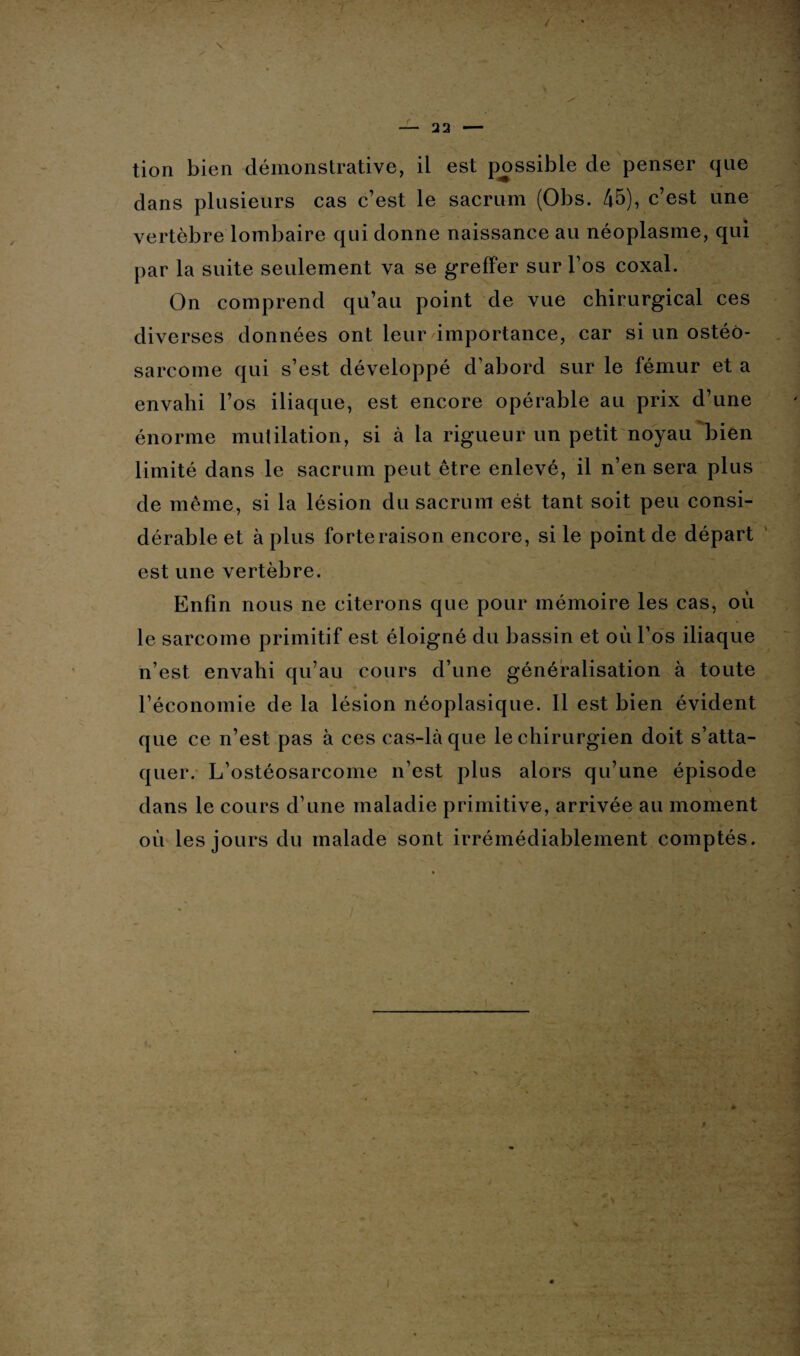 \ — 22 — tion bien démonstrative, il est possible de penser que dans plusieurs cas c’est le sacrum (Obs. 45), c’est une vertèbre lombaire qui donne naissance au néoplasme, qui par la suite seulement va se greffer sur l’os coxal. On comprend qu’au point de vue chirurgical ces diverses données ont leur'importance, car si un ostéo¬ sarcome qui s’est développé d’abord sur le fémur et a envahi l’os iliaque, est encore opérable au prix d’une énorme mutilation, si à la rigueur un petit noyau bien limité dans le sacrum peut être enlevé, il n’en sera plus de même, si la lésion du sacrum est tant soit peu consi¬ dérable et à plus forteraison encore, si le point de départ est une vertèbre. Enfin nous ne citerons que pour mémoire les cas, où le sarcome primitif est éloigné du bassin et où l’os iliaque n’est envahi qu’au cours d’une généralisation à toute l’économie de la lésion néoplasique. Il est bien évident que ce n’est pas à ces cas-là que le chirurgien doit s’atta¬ quer. L’ostéosarcome n’est plus alors qu’une épisode * dans le cours d’une maladie primitive, arrivée au moment où les jours du malade sont irrémédiablement comptés. * -
