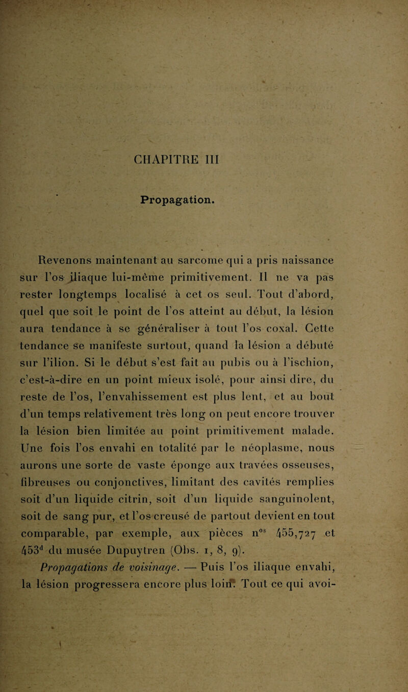Propagation. Revenons maintenant au sarcome qui a pris naissance sur l’os iliaque lui-même primitivement. Il ne va pas rester longtemps localisé à cet os seul. Tout d’abord, quel que soit le point de l os atteint au début, la lésion aura tendance à se généraliser à tout l’os coxal. Cette tendance se manifeste surtout, quand la lésion a débuté sur l’ilion. Si le début s’est fait au pubis ou à l’ischion, c’est-à-dire en un point mieux isolé, pour ainsi dire, du reste de l’os, l’envahissement est plus lent, et au bout d’un temps relativement très long on peut encore trouver la lésion bien limitée au point primitivement malade. Une fois l’os envahi en totalité par le néoplasme, nous aurons une sorte de vaste éponge aux travées osseuses, fibreuses ou conjonctives, limitant des cavités remplies soit d’un liquide citrin, soit d’un liquide sanguinolent, soit de sang pur, et l’os creusé de partout devient en tout comparable, par exemple, aux pièces n03 455,727 et 453d du musée Dupuytren (Obs. 1, 8, 9). Propagations de voisinage. — Puis l’os iliaque envahi, la lésion progressera encore plus loiiT Tout ce qui avoi-