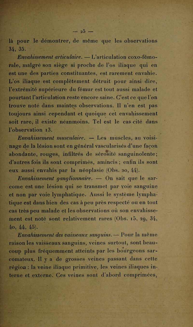 là pour le démontrer, de même que les observations 34, 35. Envahissement articulaire. — L’articulation coxo-fémo- rale, malgré son siège si proche de l’os iliaque qui en est une des parties constituantes, est rarement envahie. L’os iliaque est complètement détruit pour ainsi dire, l’extrémité supérieure du fémur est tout aussi malade et pourtant l’articulation reste encore saine. C’est ce que l’on trouve noté dans maintes observations. Il n’en est pas toujours ainsi cependant et quoique cet envahissement soit rare, il existe néanmoins. Tel est le cas cité dans l’observation i3. Envahissement musculaire. — Les muscles, au voisi¬ nage de la lésion sont en général vascularisés d’une façon abondante, rouges, infiltrés de sérosité sanguinolente; d’autres fois ils sont comprimés, amincis ; enfin ils sont eux aussi envahis par la néoplasie (Obs. 20, 44). Envahissement ganglionnaire. — On sait que le sar¬ come est une lésion qui se transmet par voie sanguine et non par voie lymphatique. Aussi le système lympha¬ tique est dans bien des cas à peu près respecté ou en tout cas très peu malade et les observations où son envahisse¬ ment est noté sont relativement rares (Obs. i5, 29, 34, 4o, 44, 45). Envahissement des vaisseaux sanguins. — Pour la même raison les vaisseaux sanguins, veines surtout, sont beau- m coup plus fréquemment atteints par les bourgeons sar¬ comateux. Il y a de grosses veines passant dans cette région : la veine iliaque primitive, les veines iliaques in¬ terne et externe. Ces veines sont d’abord comprimées,