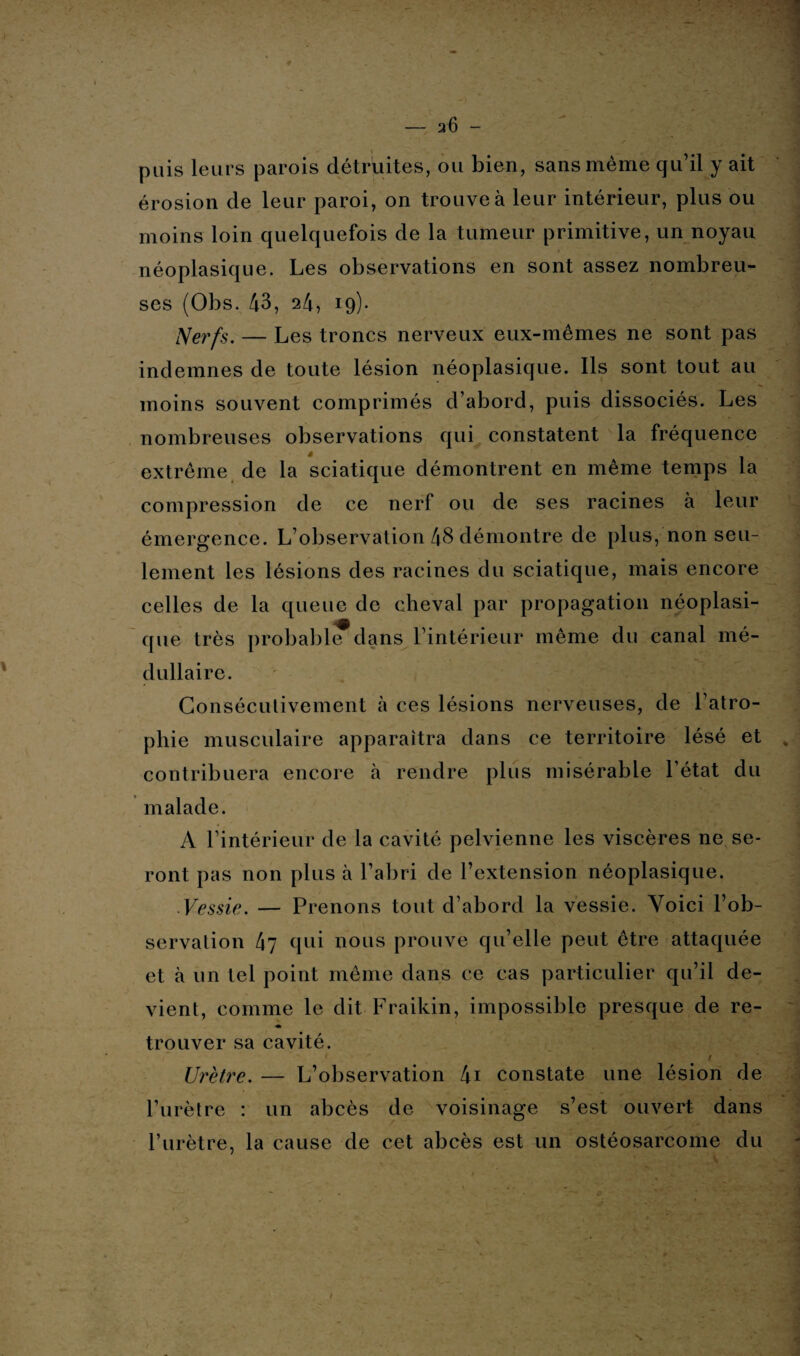 puis leurs parois détruites, ou bien, sans même qu’il y ait érosion de leur paroi, on trouve à leur intérieur, plus ou moins loin quelquefois de la tumeur primitive, un noyau néoplasique. Les observations en sont assez nombreu¬ ses (Obs. 43, 24, 19). Nerfs. — Les troncs nerveux eux-mêmes ne sont pas indemnes de toute lésion néoplasique. Ils sont tout au moins souvent comprimés d’abord, puis dissociés. Les nombreuses observations qui constatent la fréquence extrême de la sciatique démontrent en même temps la compression de ce nerf ou de ses racines à leur émergence. L’observation 48 démontre de plus, non seu¬ lement les lésions des racines du sciatique, mais encore celles de la queue de cheval par propagation néoplasi¬ que très probable^dans l’intérieur même du canal mé¬ dullaire. Consécutivement à ces lésions nerveuses, de l’atro¬ phie musculaire apparaitra dans ce territoire lésé et contribuera encore à rendre plus misérable l’état du malade. A l’intérieur de la cavité pelvienne les viscères ne se¬ ront pas non plus à l’abri de l’extension néoplasique. Vessie. — Prenons tout d’abord la vessie. Voici l’ob¬ servation 47 qui nous prouve qu’elle peut être attaquée et à un tel point même dans ce cas particulier qu’il de¬ vient, comme le dit Fraikin, impossible presque de re- ♦ trouver sa cavité. / Urètre. — L’observation 4i constate une lésion de l’urètre : un abcès de voisinage s’est ouvert dans l’urètre, la cause de cet abcès est un ostéosarcome du