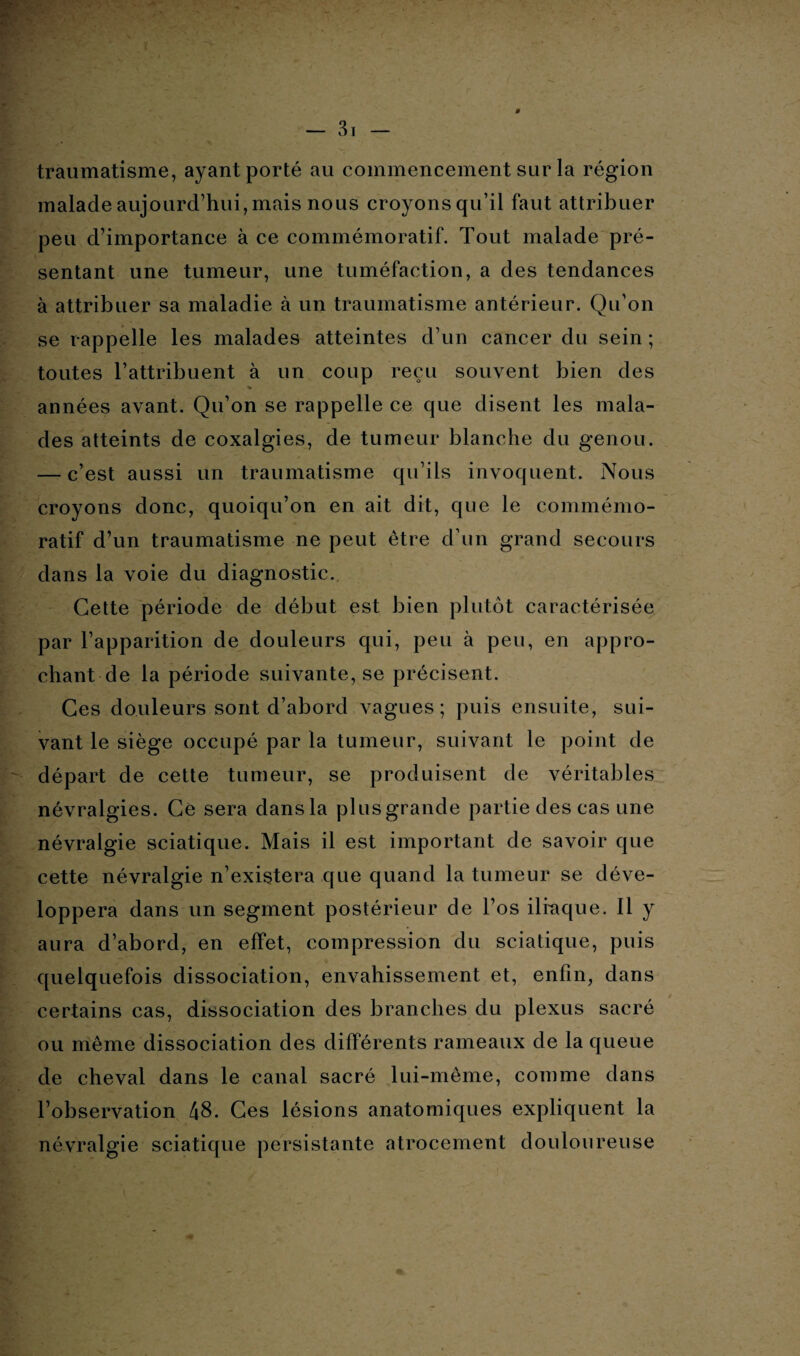 traumatisme, ayant porté au commencement sur la région malade aujourd’hui, mais nous croyons qu’il faut attribuer peu d’importance à ce commémoratif. Tout malade pré¬ sentant une tumeur, une tuméfaction, a des tendances à attribuer sa maladie à un traumatisme antérieur. Qu’on se rappelle les malades atteintes d’un cancer du sein ; toutes l’attribuent à un coup reçu souvent bien des années avant. Qu’on se rappelle ce que disent les mala¬ des atteints de coxalgies, de tumeur blanche du genou. — c’est aussi un traumatisme qu’ils invoquent. Nous croyons donc, quoiqu’on en ait dit, que le commémo¬ ratif d’un traumatisme ne peut être d’un grand secours dans la voie du diagnostic. Cette période de début est bien plutôt caractérisée par l’apparition de douleurs qui, peu à peu, en appro¬ chant de la période suivante, se précisent. Ces douleurs sont d’abord vagues; puis ensuite, sui¬ vant le siège occupé par la tumeur, suivant le point de départ de cette tumeur, se produisent de véritables névralgies. Ce sera dansla plusgrande partie des cas une névralgie sciatique. Mais il est important de savoir que cette névralgie n’existera que quand la tumeur se déve¬ loppera dans un segment postérieur de l’os iliaque. Il y aura d’abord, en effet, compression du sciatique, puis quelquefois dissociation, envahissement et, enfin, dans certains cas, dissociation des branches du plexus sacré ou même dissociation des différents rameaux de la queue de cheval dans le canal sacré lui-même, comme dans l’observation 48. Ces lésions anatomiques expliquent la névralgie sciatique persistante atrocement douloureuse