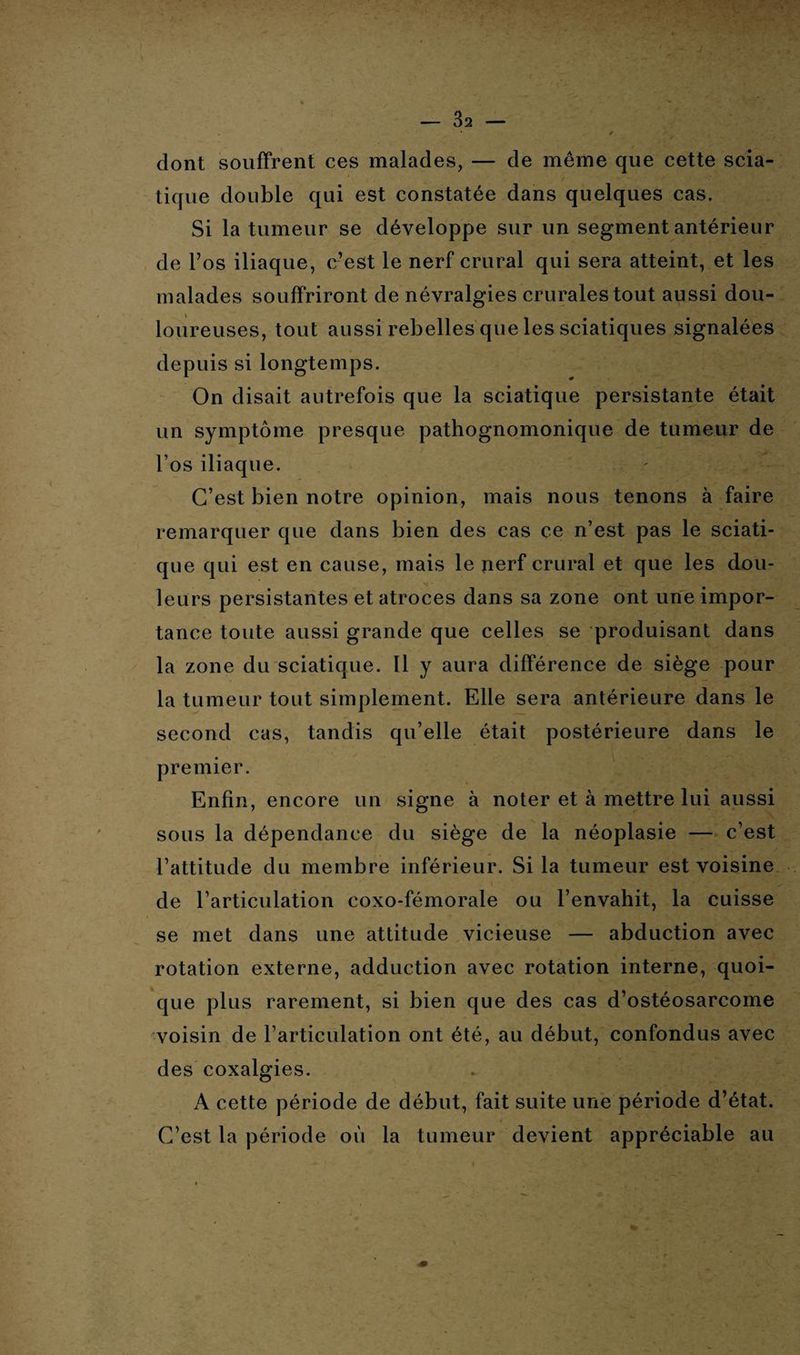 dont souffrent ces malades, — de même que cette scia¬ tique double qui est constatée dans quelques cas. Si la tumeur se développe sur un segment antérieur de l’os iliaque, c’est le nerf crural qui sera atteint, et les malades souffriront de névralgies crurales tout aussi dou¬ loureuses, tout aussi rebelles que les sciatiques signalées depuis si longtemps. On disait autrefois que la sciatique persistante était un symptôme presque pathognomonique de tumeur de l’os iliaque. C’est bien notre opinion, mais nous tenons à faire remarquer que dans bien des cas ce n’est pas le sciati¬ que qui est en cause, mais le yierf crural et que les dou- leurs persistantes et atroces dans sa zone ont une impor¬ tance toute aussi grande que celles se produisant dans la zone du sciatique. Il y aura différence de siège pour la tumeur tout simplement. Elle sera antérieure dans le second cas, tandis qu’elle était postérieure dans le . premier. Enfin, encore un signe à noter et à mettre lui aussi sous la dépendance du siège de la néoplasie — c’est l’attitude du membre inférieur. Si la tumeur est voisine de l'articulation coxo-fémorale ou l’envahit, la cuisse se met dans une attitude vicieuse — abduction avec rotation externe, adduction avec rotation interne, quoi¬ que plus rarement, si bien que des cas d’ostéosarcome voisin de l’articulation ont été, au début, confondus avec des coxalgies. A cette période de début, fait suite une période d’état. C’est la période où la tumeur devient appréciable au