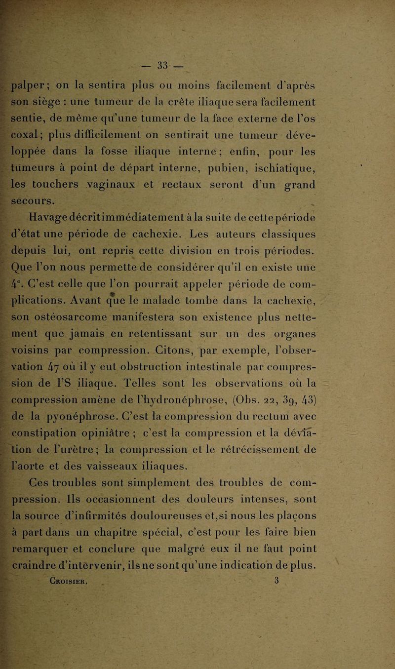 palper; on la sentira plus ou moins facilement d’après son siège : une tumeur de la crête iliaque sera facilement sentie, de même qu’une tumeur de la face externe de l’os coxal ; plus difficilement on sentirait une tumeur déve¬ loppée dans la fosse iliaque interne; enfin, pour les tumeurs à point de départ interne, pubien, ischiatique, les touchers vaginaux et rectaux seront d’un grand secours. Havage décrit immédiatement à la suite de cette période d’état une période de cachexie. Les auteurs classiques depuis lui, ont repris cette division en trois périodes. Que l’on nous permette de considérer qu’il en existe une 4e. C’est celle que l’on pourrait appeler période de com¬ plications. Avant que le malade tombe dans la cachexie, son ostéosarcome manifestera son existence plus nette¬ ment que jamais en retentissant sur un des organes voisins par compression. Citons, par exemple, l’obser¬ vation 47 où il y eut obstruction intestinale par compres¬ sion de l’S iliaque. Telles sont les observations où la compression amène de l’hydronéphrose, (Obs. 22, 3q, 43) de la pyonéphrose. C’est la compression du rectum avec constipation opiniâtre ; c’est la compression et la dévia¬ tion de l’urètre; la compression et le rétrécissement de l’aorte et des vaisseaux iliaques. Ces troubles sont simplement des troubles de com¬ pression. Ils occasionnent des douleurs intenses, sont la source d’infirmités douloureuses et,si nous les plaçons à part dans un chapitre spécial, c’est pour les faire bien remarquer et conclure que malgré eux il ne faut point craindre d’intervenir, ils ne sont qu’une indication de plus.