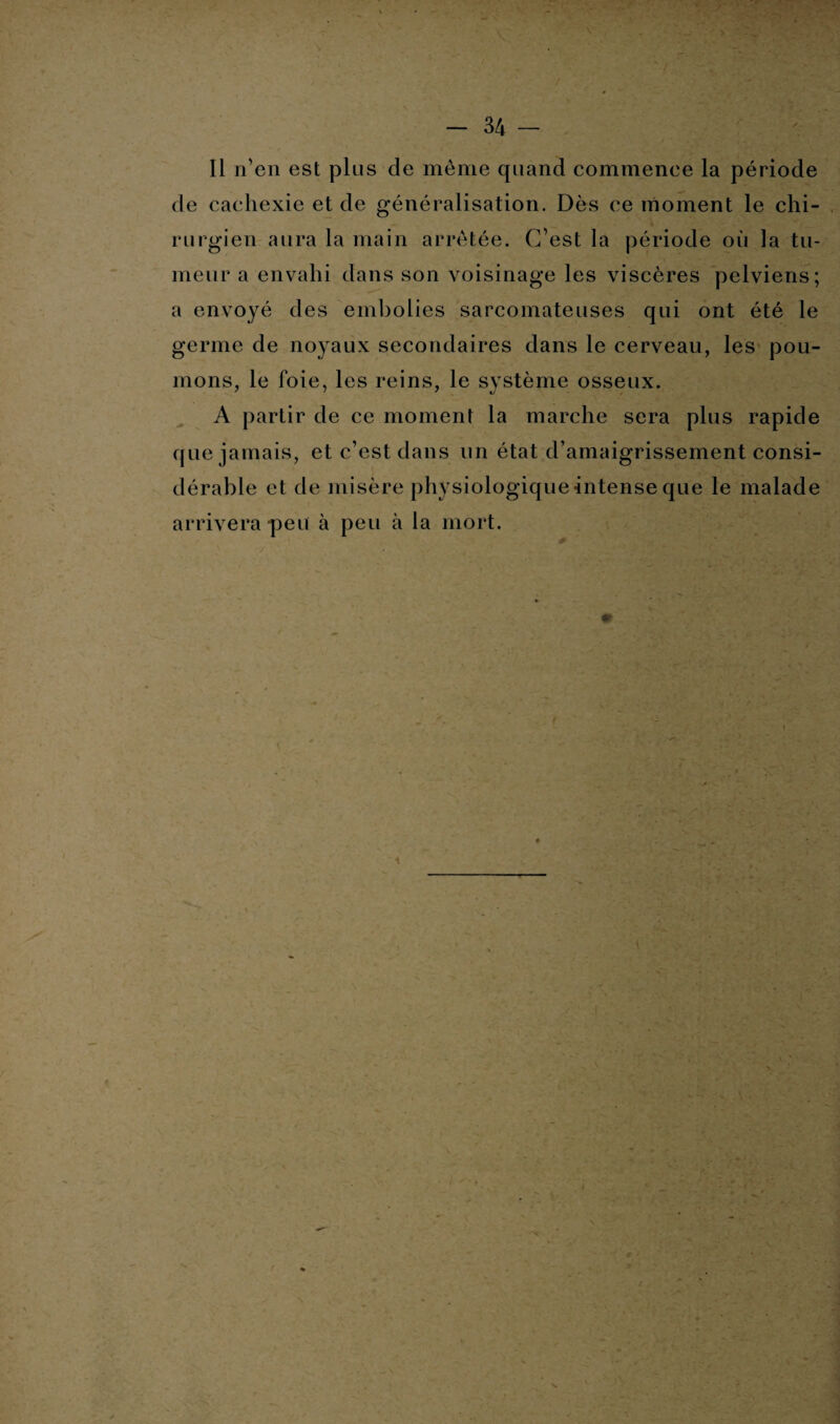 Il n'en est plus cle même quand commence la période de cachexie et de généralisation. Dès ce moment le chi¬ rurgien aura la main arrêtée. C’est la période où la tu¬ meur a envahi dans son voisinage les viscères pelviens; a envoyé des embolies sarcomateuses qui ont été le germe de noyaux secondaires dans le cerveau, les pou¬ mons, le foie, les reins, le système osseux. A partir de ce moment la marche sera plus rapide que jamais, et c’est dans un état d’amaigrissement consi¬ dérable et de misère physiologique intense que le malade arrivera peu à peu à la mort.