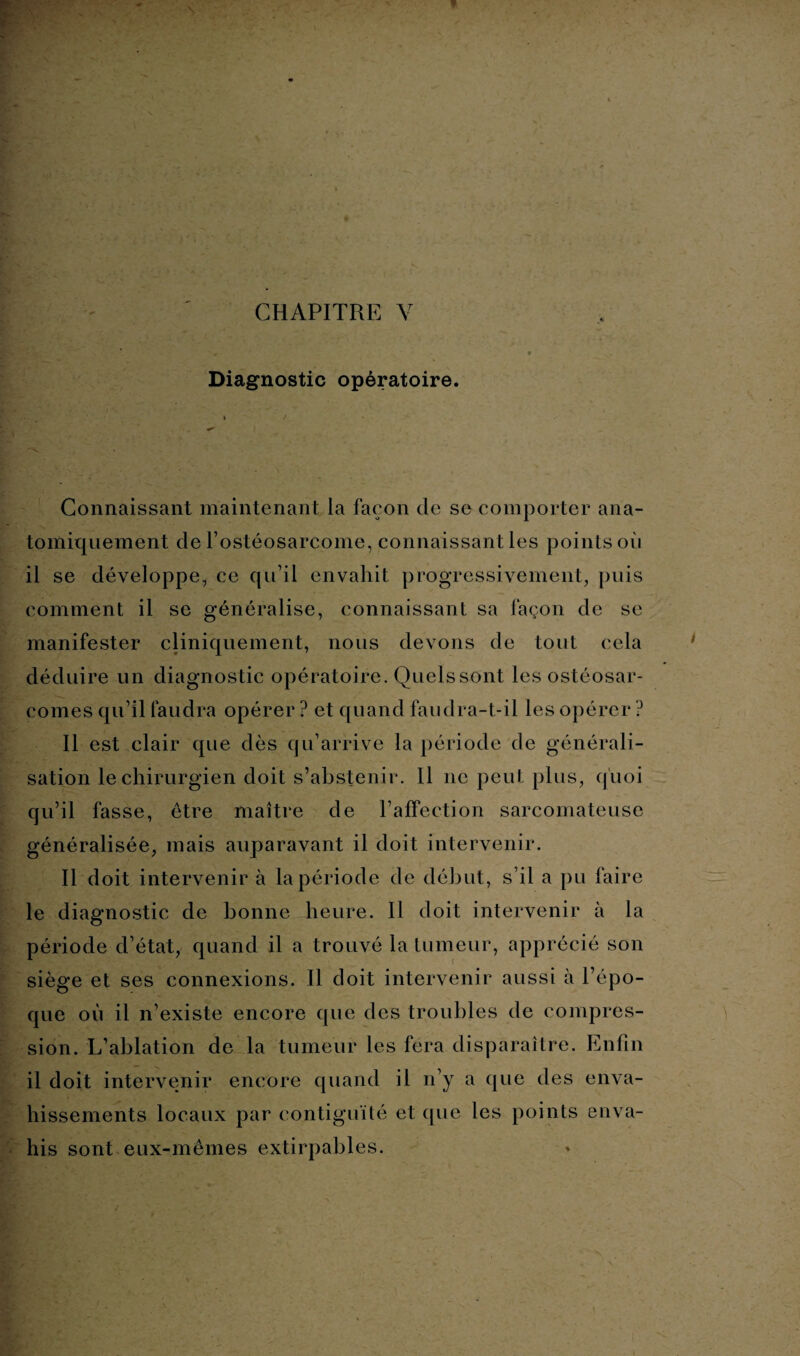 Diagnostic opératoire. Connaissant maintenant la façon de se comporter ana¬ tomiquement de l’ostéosarcome, connaissant les points où il se développe, ce qu’il envahit progressivement, puis comment il se généralise, connaissant sa façon de se manifester cliniquement, nous devons de tout cela déduire un diagnostic opératoire. Quels sont les ostéosar¬ comes qu’il faudra opérer ? et quand faudra-t-il les opérer ? Il est clair que dès qu’arrive la période de générali¬ sation le chirurgien doit s’abstenir. Il ne peut plus, quoi qu’il fasse, être maître de l’affection sarcomateuse généralisée, mais auparavant il doit intervenir. Il doit intervenir à la période de début, s’il a pu faire le diagnostic de bonne heure. Il doit intervenir à la période d’état, quand il a trouvé la tumeur, apprécié son siège et ses connexions. Il doit intervenir aussi à l’épo¬ que où il n’existe encore que des troubles de compres¬ sion. L’ablation de la tumeur les fera disparaître. Enfin il doit intervenir encore quand il n’y a que des enva¬ hissements locaux par contiguïté et que les points enva¬ his sont eux-mêmes extirpables.