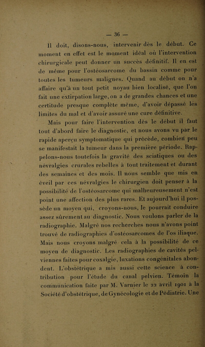 Il doit, disons-nous, intervenir dès le début. Ce moment en effet est le moment idéal où l’intervention chirurgicale peut donner un succès définitif. Il en est de même pour l’ostéosarcome du bassin comme pour toutes les tumeurs malignes. Quand au début on n a affaire qu’à un tout petit noyau bien localisé, que 1 on fait une extirpation large, on a de grandes chances et une certitude presque complète même, d’avoir dépassé lés limites du mal et d’avoir assuré une cure définitive. Mais pour faire l’intervention dès le début il faut tout d’abord faire le diagnostic, et nous avons vu par le rapide aperçu symptomatique qui précède, combien peu se manifestait la tumeur dans la première période. Rap¬ pelons-nous toutefois la gravité des sciatiques ou des névralgies crurales rebelles à tout traitement et durant des semaines et des mois. Il nous semble que mis en éveil par ces névralgies le chirurgien doit penser à la possibilité de l'ostéosarcome qui malheureusement n’est point une affection des plus rares. Et aujourd’hui il pos¬ sède un moyen qui, croyons-nous, le pourrait conduire assez sûrement au diagnostic. Nous voulons parler de la radiographie. Malgré nos recherches nous n avons point trouvé de radiographies d'ostéosarcomes de l’os iliaque. Mais nous croyons malgré cela à la possibilité de ce moyen de diagnostic. Les radiographies de cavités pel¬ viennes faites pour coxalgie, luxations congénitales abon¬ dent. L’obstétrique a mis aussi cette science à con¬ tribution pour l’étude du canal pelvien. Témoin la communication faite par M. Yarnier le 22 avril 1901 à la Société d’obstétrique, de Gynécologie et de Pédiatrie. Une ' ■