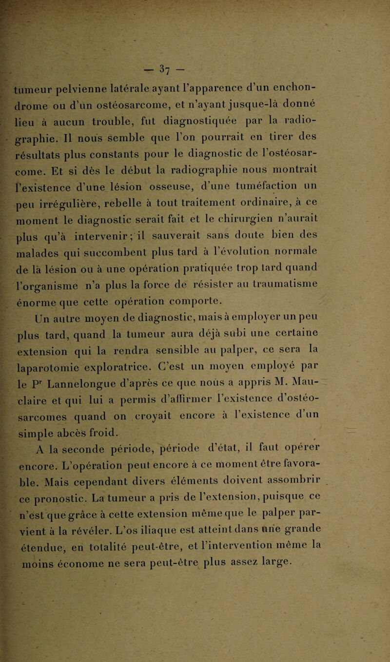 tumeur pelvienne latérale ayant l'apparence d’un enchon- clrome ou d’un ostéosarcome, et n’ayant jusque-là donné lieu à aucun trouble, fut diagnostiquée par la radio¬ graphie. Il nous semble que l’on pourrait en tirer des résultats plus constants pour le diagnostic de l’ostéosar¬ come. Et si dès le début la radiographie nous montrait l’existence d’une lésion osseuse, d une tuméfaction un peu irrégulière, rebelle à tout traitement ordinaire, .à ce moment le diagnostic serait fait et le chirurgien n’aurait plus qu’à intervenir ; il sauverait sans doute bien des malades qui succombent plus tard à l’évolution normale de là lésion ou à une opération pratiquée trop tard quand l’organisme n’a plus la force de résister au traumatisme énorme que cette opération comporte. Un autre moyen de diagnostic, mais à employer un peu plus tard, quand la tumeur aura déjà subi une certaine extension qui la rendra sensible au palper, ce sera la laparotomie exploratrice. C’est un moyen employé par le Pr Lannelongue d’après ce que nous a appris M. Mau- claire et qui lui a permis d’affirmer l’existence d’ostéo¬ sarcomes quand on croyait encore à l’existence d’un simple abcès froid. A la seconde période, période d’état, il faut opérer encore. L’opération peut encore à ce moment être favora¬ ble. Mais cependant divers éléments doivent assombrir ce pronostic. La tumeur a pris de l’extension, puisque ce n’est que grâce à cette extension même que le palper par¬ vient à la révéler. L’os iliaque est atteint dans une grande étendue, en totalité peut-être, et l’intervention même la moins économe ne sera peut-être plus assez large.