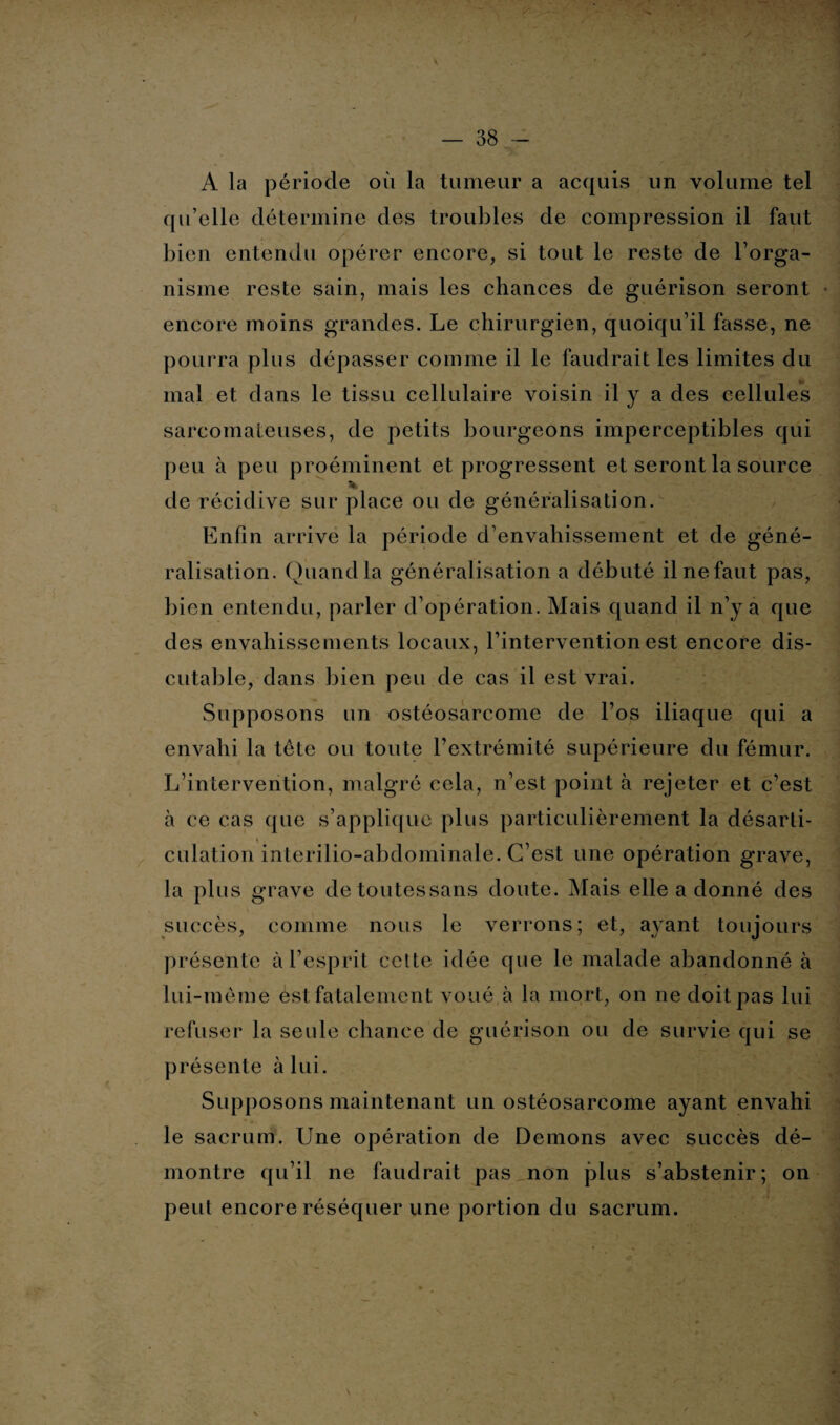 * — 38 - A la période où la tumeur a acquis un volume tel qu’elle détermine des troubles de compression il faut bien entendu opérer encore, si tout le reste de l’orga- nisme reste sain, mais les chances de guérison seront encore moins grandes. Le chirurgien, quoiqu’il fasse, ne pourra plus dépasser comme il le faudrait les limites du mal et dans le tissu cellulaire voisin il y a des cellules sarcomateuses, de petits bourgeons imperceptibles qui peu à peu proéminent et progressent et seront la source % de récidive sur place ou de généralisation. Enfin arrive la période d’envahissement et de géné¬ ralisation. Quand la généralisation a débuté il ne faut pas, bien entendu, parler d’opération. Mais quand il n’y a que des envahissements locaux, l’intervention est encore dis¬ cutaille, dans bien peu de cas il est vrai. Supposons un ostéosarcome de l’os iliaque qui a envahi la tête ou toute l’extrémité supérieure du fémur. L’intervention, malgré cela, n’est point à rejeter et c’est à ce cas que s’applique plus particulièrement la désarti¬ culation interilio-abdominale. C’est une opération grave, la plus grave detoutessans doute. Mais elle a donné des succès, comme nous le verrons; et, ayant toujours présente à l’esprit cette idée que le malade abandonné à lui-même èst fatalement voué à la mort, on ne doit pas lui refuser la seule chance de guérison ou de survie qui se présente à lui. Supposons maintenant un ostéosarcome ayant envahi le sacrum. Une opération de Démons avec succès dé¬ montre qu’il ne faudrait pas non plus s’abstenir; on peut encore réséquer une portion du sacrum.