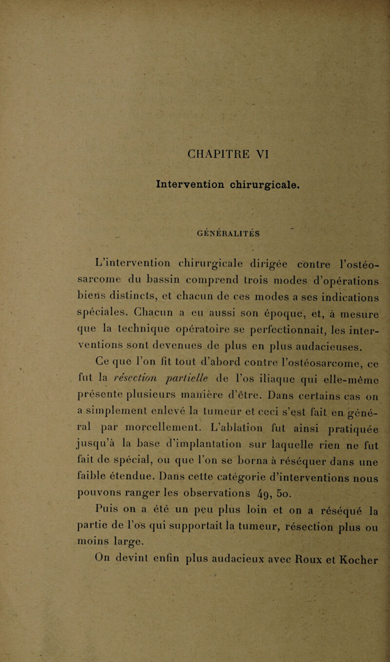 Intervention chirurgicale. GÉNÉRALITÉS L’intervention chirurgicale dirigée contre l’ostéo¬ sarcome du bassin comprend trois modes d’opérations biens distincts, et chacun de ces modes a ses indications spéciales. Chacun a eu aussi son époque, et, à mesure que la technique opératoire se perfectionnait, les inter¬ ventions sont devenues de P1 us en plus audacieuses. Ce que l’on fit tout d’abord contre l’ostéosarcome, ce fut la résection partielle de l’os iliaque qui elle-même présente plusieurs manière d’être. Dans certains cas on a simplement enlevé la tumeur et ceci s’est fait en géné¬ ral par morcellement. L’ablation fut ainsi pratiquée jusqu’à la base d’implantation sur laquelle rien ne fut fait de spécial, ou que l’on se borna à réséquer dans une faible étendue. Dans cette catégorie d’interventions nous pouvons ranger les observations 4g, 5o. Puis on a été un peu plus loin et on a réséqué la partie de l’os qui supportait la tumeur, résection plus ou moins large. On devint enfin plus audacieux avec Roux et Kocher