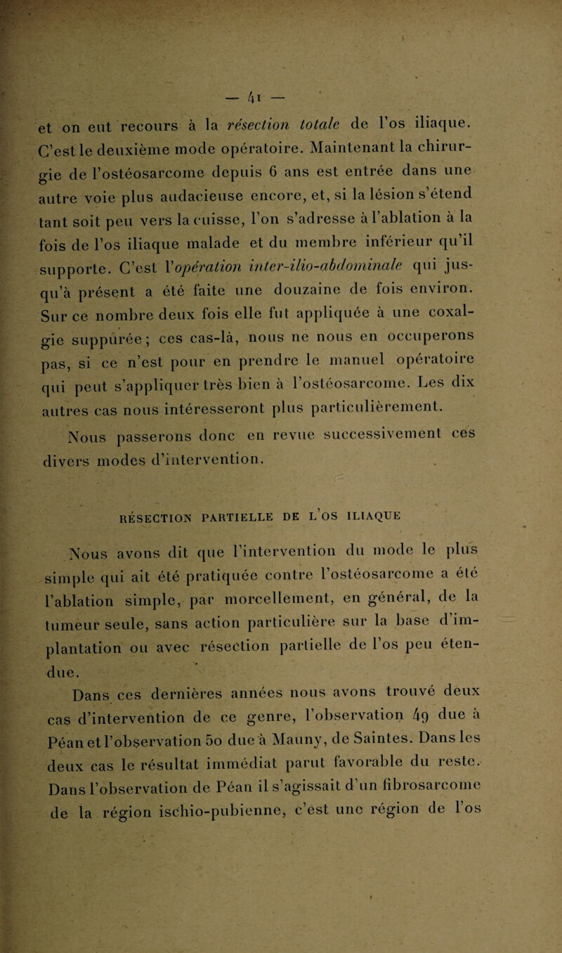 et on eut recours à la résection totale de l’os iliaque. C’est le deuxième mode opératoire. Maintenant la chirur¬ gie de l’ostéosarcome depuis 6 ans est entrée dans une autre voie plus audacieuse encore, et, si la lésion s’étend tant soit peu vers la cuisse, l’on s’adresse à l’ablation à la fois de l’os iliaque malade et du membre inférieur qu’il supporte. C’est Xopération inter-ilio-abdominale qui jus¬ qu’à présent a été faite une douzaine de fois environ. Sur ce nombre deux fois elle fut appliquée à une coxal¬ gie suppurée ; ces cas-là, nous ne nous en occuperons pas, si ce n’est pour en prendre le manuel opératoire qui peut s’appliquer très bien à l’ostéosarcome. Les dix autres cas nous intéresseront plus particulièrement. Nous passerons donc en revue successivement ces divers modes d’intervention. RÉSECTION PARTIELLE DE l’oS ILIAQUE Nous avons dit que l’intervention du mode le plus simple qui ait été pratiquée contre l’ostéosarcome a été l’ablation simple, par morcellement, en général, de la tumeur seule, sans action particulière sur la base d im¬ plantation ou avec résection partielle de l’os peu éten¬ due. Dans ces dernières années nous avons trouvé deux cas d’intervention de ce genre, l’observation 49 due a Péan et l’observation 5o due à Mauny, de Saintes. Dans les deux cas le résultat immédiat parut favorable du reste. Dans l’observation de Péan il s’agissait d’un fibrosarcome de la région ischio-pubienne, c’est une région de l’os *