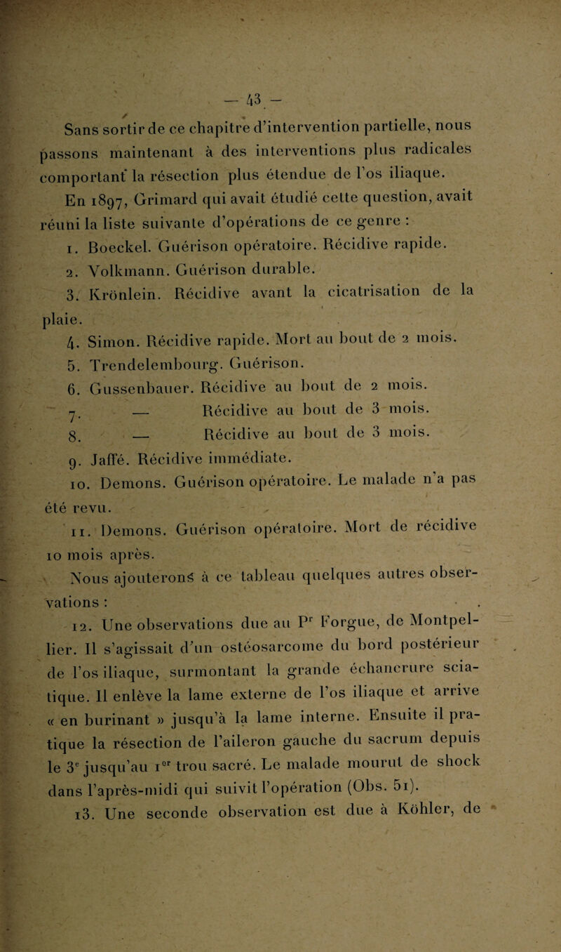 Scans sortir de ce chapitre d’intervention partielle, nous passons maintenant à des interventions plus radicales comportant la résection plus étendue de l’os iliaque. En 1897, Grimard qui avait étudié cette question, avait réuni la liste suivante d’opérations de ce g'enre : 1. Boeckel. Guérison opératoire. Récidive rapide. 2. Volkmann. Guérison durable. 3. Krônlein. Récidive avant la cicatrisation de la 1 plaie. 4. Simon. Récidive rapide. Mort au bout de 2 mois. 5. Trendelembourg. Guérison. 6. Gussenbauer. Récidive au bout de 2 mois. rj' — Récidive au bout de 3 mois, g. — Récidive au bout de 3 mois. 9. Jaffé. Récidive immédiate. 10. Démons. Guérison opératoire. Le malade n a pas :rt* * Sp*- , ^ i été revu. - - . 11. Démons. Guérison opératoire. Mort de récidive 10 mois après. Nous ajouterons à ce tableau quelques autres obser¬ vations : 12. Une observations due au Pr Forgue, de Montpel¬ lier. Il s’agissait dhm ostéosarcome du bord postérieur de l’os iliaque, surmontant la grande échancrure scia¬ tique. Il enlève la lame externe de 1 os iliaque et airi\e « en burinant » jusqu’à la lame interne. Ensuite il pra¬ tique la résection de l’aileron gauche du sacrum depuis le 3e jusqu’au ior trou sacré. Le malade mourut de shock dans l’après-midi qui suivit l’opération (Obs. 5i). 13. Une seconde observation est due à Kohler, de