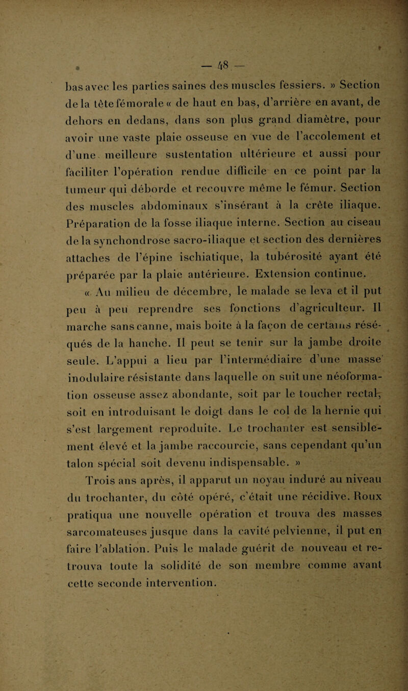 t • — 48- basavec les parties saines des muscles fessiers. » Section delà tête fémorale « de haut en bas, d’arrière en avant, de dehors en dedans, dans son plus grand diamètre, pour avoir une vaste plaie osseuse en vue de l’accolement et d’une meilleure sustentation ultérieure et aussi pour faciliter l’opération rendue difficile en ce point par la tumeur qui déborde et recouvre meme le fémur. Section des muscles abdominaux s’insérant à la crête iliaque. Préparation de la fosse iliaque interne. Section au ciseau delà synchondrose sacro-iliaque et section des dernières attaches de l’épine ischiatique, la tubérosité ayant été préparée par la plaie antérieure. Extension continue. « Au milieu de décembre, le malade se leva et il put peu à peu reprendre ses fonctions d’agriculteur. Il marche sans canne, mais boite à la façon de certains résé¬ qués de la hanche. Il peut se tenir sur la jambe droite seule. L’appui a lieu par l’intermédiaire d’une masse inodulaire résistante dans laquelle on suit une néoforma¬ tion osseuse assez abondante, soit par le toucher rectah, soit en introduisant le doigt dans le col de la hernie qui s’est largement reproduite. Le trochanter est sensible¬ ment élevé et la jambe raccourcie, sans cependant qu’un talon spécial soit devenu indispensable. » Trois ans après, il apparut un noyau induré au niveau du trochanter, du côté opéré, c’était une récidive. Roux pratiqua une nouvelle opération et trouva des masses sarcomateuses jusque dans la cavité pelvienne, il put en faire Lahlation. Puis le malade guérit de nouveau et re¬ trouva toute la solidité de son membre comme avant cette seconde intervention.