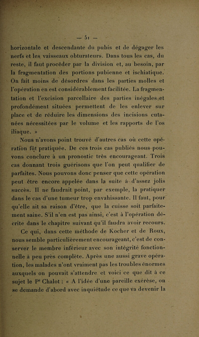 horizontale et descendante du pubis et de dégager les nerfs et less vaisseaux obturateurs. Dans tous les cas, du reste, il faut procéder par la division et, au besoin, par la fragmentation des portions pubienne et ischiatique. On fait moins de désordres dans les parties molles et l’opération en est considérablement facilitée. La fragmen¬ tation et l’excision parcellaire des parties inégales et profondément situées permettent de les enlever sur place et de réduire les dimensions des incisions cuta¬ nées nécessitées par le volume et les rapports de l’os iliaque. » Nous n’avons point trouvé d’autres cas où cette opé¬ ration fut pratiquée. De ces trois cas publiés nous pou¬ vons conclure à un pronostic très encourageant. Trois cas donnant trois guérisons que l’on peut qualifier de parfaites. Nous pouvons donc penser que cette opération peut être encore appelée dans la suite à d’assez jolis succès. Il ne faudrait point, par exemple, la pratiquer dans le cas d’une tumeur trop envahissante. Il faut, pour qu’elle ait sa raison d’être, que la cuisse soit parfaite¬ ment saine. S’il n’en est pas ainsi, c’est à l’opération dé¬ crite dans le chapitre suivant qu’il faudra avoir recours. Ce qui, dans cette méthode de Ivocher et de Roux, nous semble particulièrement encourageant, c’est de con¬ server le membre inférieur avec son intégrité fonction¬ nelle à peu près complète. Après une aussi grave opéra¬ tion, les malades n’ont vraiment pas les troubles énormes auxquels on pouvait s’attendre et voici ce que dit à ce sujet le Pr Ghalot : « A l’idée d’une pareille exérèse, on se demande d’abord avec inquiétude ce que va devenir la