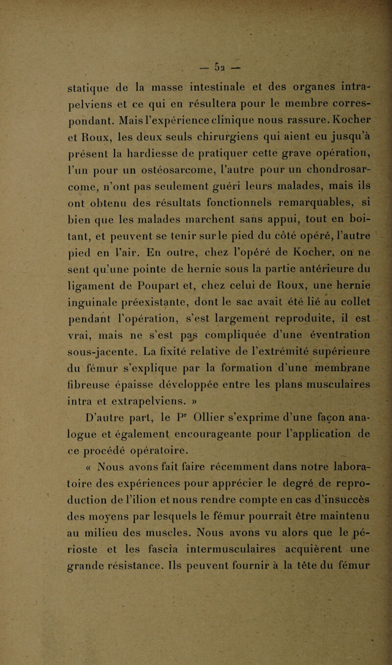 statique de la masse intestinale et des organes intra- pelviens et ce qui en résultera pour le membre corres¬ pondant. Mais l’expérience clinique nous rassure. Kocher et Roux, les deux seuls chirurgiens qui aient eu jusqu’à présent la hardiesse de pratiquer cette grave opération, l’un pour un ostéosarcome, l’autre pour un chondrosar¬ come, n’ont pas seulement guéri leurs malades, mais ils ont obtenu des résultats fonctionnels remarquables, si bien que les malades marchent sans appui, tout en boi¬ tant, et peuvent se tenir sur le pied du côté opéré, l’autre pied en l’air. En outre, chez l’opéré de Kocher, on ne sent qu’une pointe de hernie sous la partie antérieure du ligament de Poupart et, chez celui de Roux, une hernie # inguinale préexistante, dont le sac avait été lié au collet pendant l’opération, s’est largement reproduite, il est vrai, mais ne s’est pas compliquée d’une éventration sous-jacente. La fixité relative de l’extrémité supérieure du fémur s’explique par la formation d’une membrane fibreuse épaisse développée entre les plans musculaires intra et extrapelviens. » D’autre part, le Pr Ollier s’exprime d’une façon ana¬ logue et également encourageante pour l’application de ce procédé opératoire. « Nous avons fait faire récemment dans notre labora¬ toire des expériences pour apprécier le degré de repro¬ duction de l’ilion et nous rendre compte en cas d’insuccès des moyens par lesquels le fémur pourrait être maintenu au milieu des muscles. Nous avons vu alors que le pé¬ rioste et les fascia intermusculaires acquièrent une grande résistance. Ils peuvent fournir à la tête du fémur