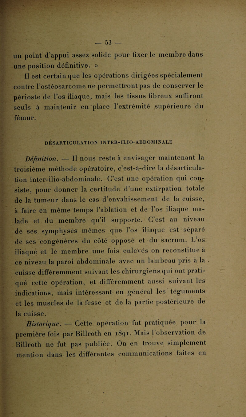 ' — 53 ■— un point d’appui assez solide pour fixer le membre dans une position définitive. » Il est certain que les opérations dirigées spécialement contre l’ostéosarcome ne permettront pas de conserver le périoste de l’os iliaque, mais les tissus fibreux suffiront seuls à maintenir en place l’extrémité supérieure du fémur. DÉSARTICULATION INTER-ILIO-ABDOMINALE Définition. — Il nous reste à envisager maintenant la troisième méthode opératoire, c’est-à-dire la désarticula¬ tion inter-ilio-abdominale. C’est une opération qui con¬ siste, pour donner la certitude d’une extirpation totale de la tumeur dans le cas d’envahissement de la cuisse, à faire en même temps l’ablation et de l’os iliaque ma¬ lade et du membre qu’il supporte. C’est au niveau de ses symphyses mêmes que l’os iliaque est séparé de ses congénères du côté opposé et du sacrum. L’os iliaque et le membre une fois enlevés on reconstitue à ce niveau la paroi abdominale avec un lambeau pris à la cuisse différemment suivant les chirurgiens qui ont prati¬ qué cette opération, et différemment aussi suivant les indications, mais intéressant en général les téguments et les muscles de la fesse et de la partie postérieure de la cuisse. Historique. —- Cette opération fut pratiquée pour la première fois par Billroth en 1891- Mais 1 observation de Billroth ne fut pas publiée. On en trouve simplement mention dans les différentes communications faites en