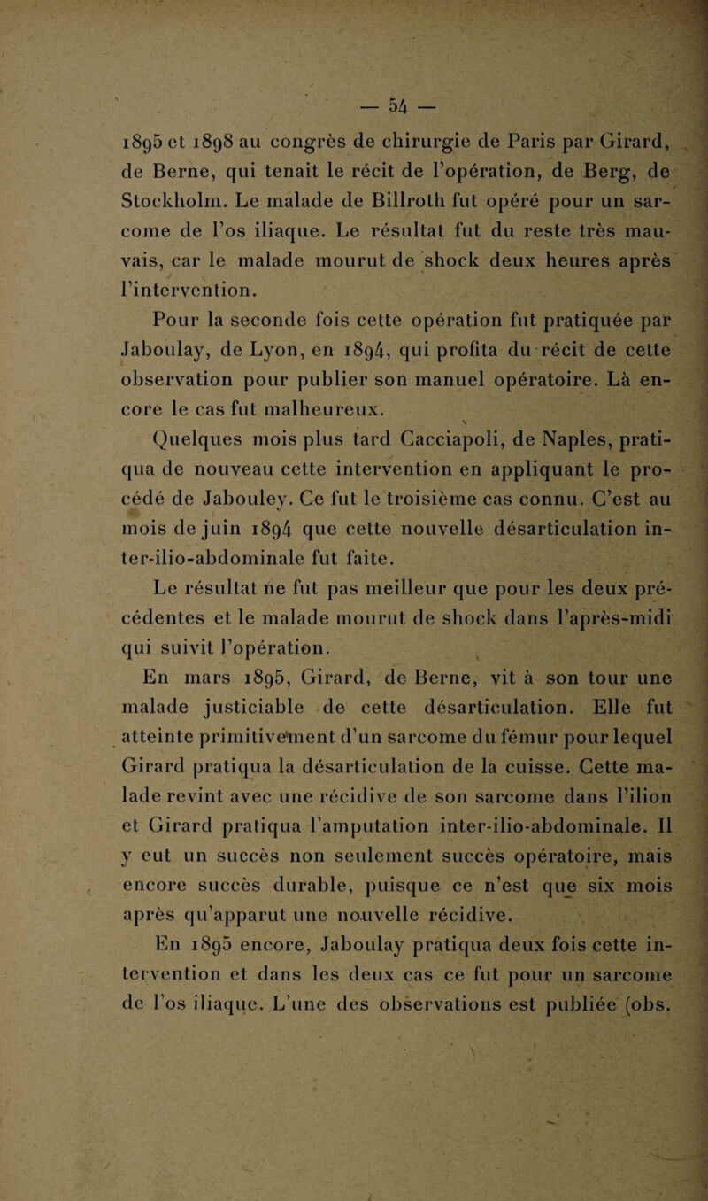 18g5 et 1898 au congrès de chirurgie de Paris par Girard, de Berne, qui tenait le récit de l’opération, de Berg, de Stockholm. Le malade de Billroth fut opéré pour un sar¬ come de l’os iliaque. Le résultat fut du reste très mau- vais, car le malade mourut de shock deux heures après l’intervention. Pour la seconde fois cette opération fut pratiquée par Jaboulay, de Lyon, en 1894, qui profita du récit de cette observation pour publier son manuel opératoire. Là en¬ core le cas fut malheureux. Quelques mois plus tard Gacciapoli, de Naples, prati¬ qua de nouveau cette intervention en appliquant le pro¬ cédé de Jabouley. Ce fut le troisième cas connu. C’est au mois de juin 1894 que cette nouvelle désarticulation in- ter-ilio-abdominale fut faite. Le résultat ne fut pas meilleur que pour les deux pré¬ cédentes et le malade mourut de shock dans l’après-midi qui suivit l’opération. En mars 1895, Girard, de Berne, vit à son tour une malade justiciable de cette désarticulation. Elle fut atteinte primitivement d’un sarcome du fémur pour lequel Girard pratiqua la désarticulation de la cuisse. Cette ma¬ lade revint avec une récidive de son sarcome dans l’ilion et Girard pratiqua l’amputation inter-ilio-abdominale. Il y eut un succès non seulement succès opératoire, mais encore succès durable, puisque ce n’est que six mois après qu’apparut une nouvelle récidive. En 1895 encore, Jaboulay pratiqua deux fois cette in¬ tervention et dans les deux cas ce fut pour un sarcome de l’os iliaque. L’une des observations est publiée (obs.