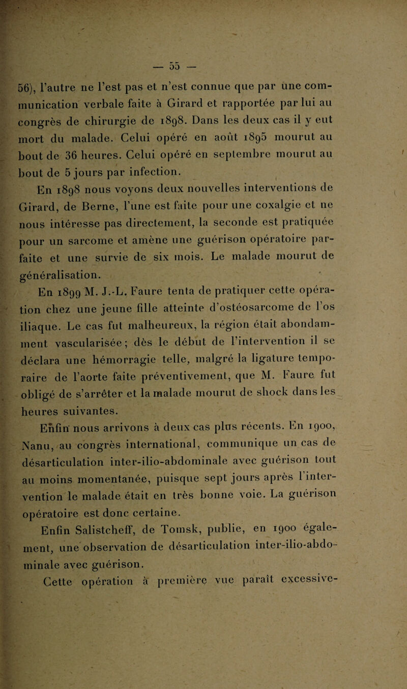 56), l’autre ne l’est pas et n’est connue que par une com¬ munication verbale faite à Girard et rapportée par lui au congrès de chirurgie de 1898. Dans les deux cas il y eut mort du malade. Celui opéré en août 1896 mourut au bout de 36 heures. Celui opéré en septembre mourut au # bout de 5 jours par infection. En 1898 nous voyons deux nouvelles interventions de Girard, de Berne, l’une est faite pour une coxalgie et 11e nous intéresse pas directement, la seconde est pratiquée pour un sarcome et amène une guérison opératoire par¬ faite et une survie de six mois. Le malade mourut de généralisation. En 1899 M. J.-L. Faure tenta de pratiquer cette opéra¬ tion chez une jeune fille atteinte d’ostéosarcome de l’os iliaque. Le cas fut malheureux, la région était abondam¬ ment vascularisée; dès le début de l’intervention il se déclara une hémorragie telle, malgré la ligature tempo¬ raire de l’aorte faite préventivement, que M. Faure fut obligé de s’arrêter et la malade mourut de shock dans les heures suivantes. Enfin' nous arrivons à deux cas plus récents. En 1900, Nanu, au congrès international, communique un cas de désarticulation inter-ilio-abdominale avec guérison tout au moins momentanée, puisque sept jours après 1 inter¬ vention le malade était en très bonne voie. La guérison opératoire est donc certaine. Enfin Salistcheff, de Tomsk, publie, en 1900 égale¬ ment, une observation de désarticulation inter-ilio-abdo- minale avec guérison. Cette opération à première vue paraît excessive-