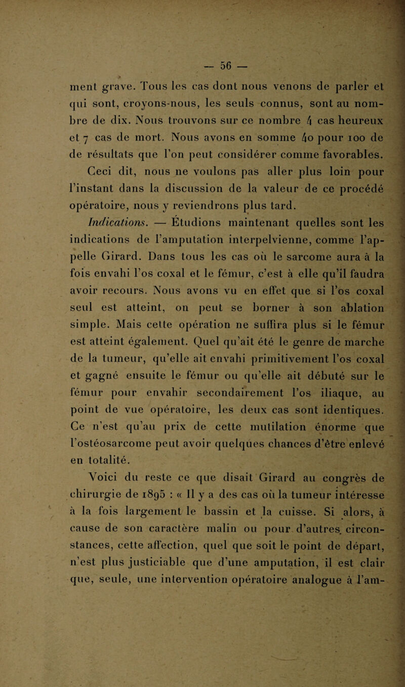 ment grave. Tous les cas dont nous venons de parler et qui sont, croyons-nous, les seuls connus, sont au nom¬ bre de dix. Nous trouvons sur ce nombre 4 cas heureux et 7 cas de mort. Nous avons en somme 4o pour ioo de de résultats que l’on peut considérer comme favorables. Ceci dit, nous ne voulons pas aller plus loin pour l’instant dans la discussion de la valeur de ce procédé opératoire, nous y reviendrons plus tard. r Indications. — Etudions maintenant quelles sont les indications de ramputation interpelvienne, comme l’ap¬ pelle Girard. Dans tous les cas où le sarcome aura à la fois envahi l’os coxal et le fémur, c’est à elle qu’il faudra avoir recours. Nous avons vu en effet que si l’os coxal seul est atteint, on peut se borner à son ablation simple. Mais celte opération ne suffira plus si le fémur est atteint également. Quel qu’ait été le genre de marche de la tumeur, qu’elle ait envahi primitivement l’os coxal et gagné ensuite le fémur ou qu’elle ait débuté sur le fémur pour envahir secondairement l’os iliaque, au point de vue opératoire, les deux cas sont identiques. Ce n’est qu’au prix de cette mutilation énorme que l’ostéosarcome peut avoir quelques chances d’être enlevé en totalité. Voici du reste ce que disait Girard au congrès de chirurgie de i8g5 : « 11 y a des cas où la tumeur intéresse à la fois largement le bassin et la cuisse. Si alors, à cause de son caractère malin ou pour d’autres circon¬ stances, cette affection, quel que soit le point de départ, n’est plus justiciable que d’une amputation, il est clair que, seule, une intervention opératoire analogue à l’am- j
