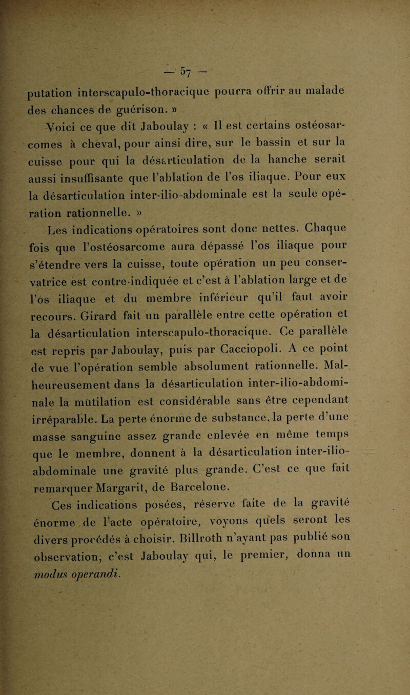 putation interscapulo-thoracique pourra offrir au malade des chances de guérison. » Voici ce que dit Jaboulay : « Il est certains ostéosar¬ comes à cheval, pour ainsi dire, sur le bassin et sur la cuisse pour qui la désarticulation de la hanche serait aussi insuffisante que l’ablation de l’os iliaque. Pour eux la désarticulation inter-ilio-abdominale est la seule opé¬ ration rationnelle. » Les indications opératoires sont donc nettes. Chaque fois que l’ostéosarcome aura dépassé l’os iliaque pour s’étendre vers la cuisse, toute opération un peu conser¬ vatrice est contre-indiquée et c’est à l’ablation large et de l’os iliaque et du membre inférieur qu’il faut avoir recours. Girard fait un parallèle entre cette opération et la désarticulation interscapulo-thoracique. Ce parallèle est repris par Jaboulay, puis par Cacciopoli. A ce point de vue l’opération semble absolument rationnelle. Mal¬ heureusement dans la désarticulation inter-ilio-abdomi¬ nale la mutilation est considérable sans être cependant irréparable. La perte énorme de substance, la perte d une masse sanguine assez grande enlevée en même temps que le membre, donnent à la désarticulation inter-ilio- abdominale une gravité plus grande. C’est ce que fait remarquer Margarit, de Barcelone. Ces indications posées, réserve laite de la gravité énorme de l’acte opératoire, voyons quels seront les divers procédés à choisir. Billroth n ayant pas publié son observation, c’est Jaboulay qui, le premier, donna un modus operandi.