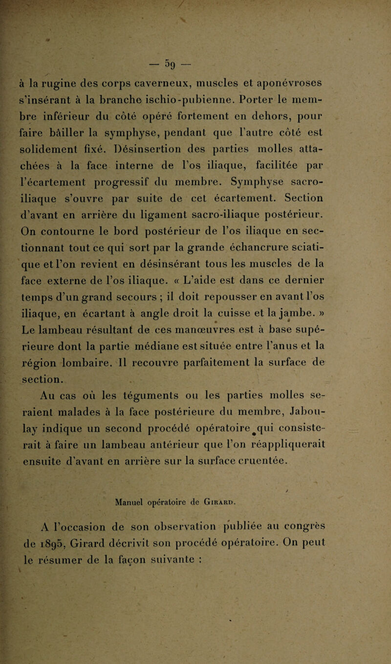 — 59 — à la rugine des corps caverneux, muscles et aponévroses s’insérant à la branche ischio-pubienne. Porter le mem¬ bre inférieur du côté opéré fortement en dehors, pour faire bâiller la symphyse, pendant que l’autre côté est solidement fixé. Désinsertion des parties molles atta¬ chées à la face interne de l’os iliaque, facilitée par l’écartement progressif du membre. Symphyse sacro- iliaque s’ouvre par suite de cet écartement. Section d’avant en arrière du ligament sacro-iliaque postérieur. On contourne le bord postérieur de l’os iliaque en sec¬ tionnant tout ce qui sort par la grande échancrure sciati¬ que et l’on revient en désinsérant tous les muscles de la face externe de l’os iliaque. « L’aide est dans ce dernier temps d’un grand secours ; il doit repousser en avant l’os iliaque, en écartant à angle droit la cuisse et la jambe. » Le lambeau résultant de ces manœuvres est à base supé¬ rieure dont la partie médiane est située entre l’anus et la région lombaire. Il recouvre parfaitement la surface de section. Au cas où les téguments ou les parties molles se¬ raient malades à la face postérieure du membre, Jabou- lay indique un second procédé opératoire qui consiste¬ rait à faire un lambeau antérieur que l’on réappliquerait ensuite d’avant en arrière sur la surface cruentée. Manuel opératoire de Girard. r ' * 0 A l’occasion de son observation publiée au congrès de 1895, Girard décrivit son procédé opératoire. On peut le résumer de la façon suivante : O