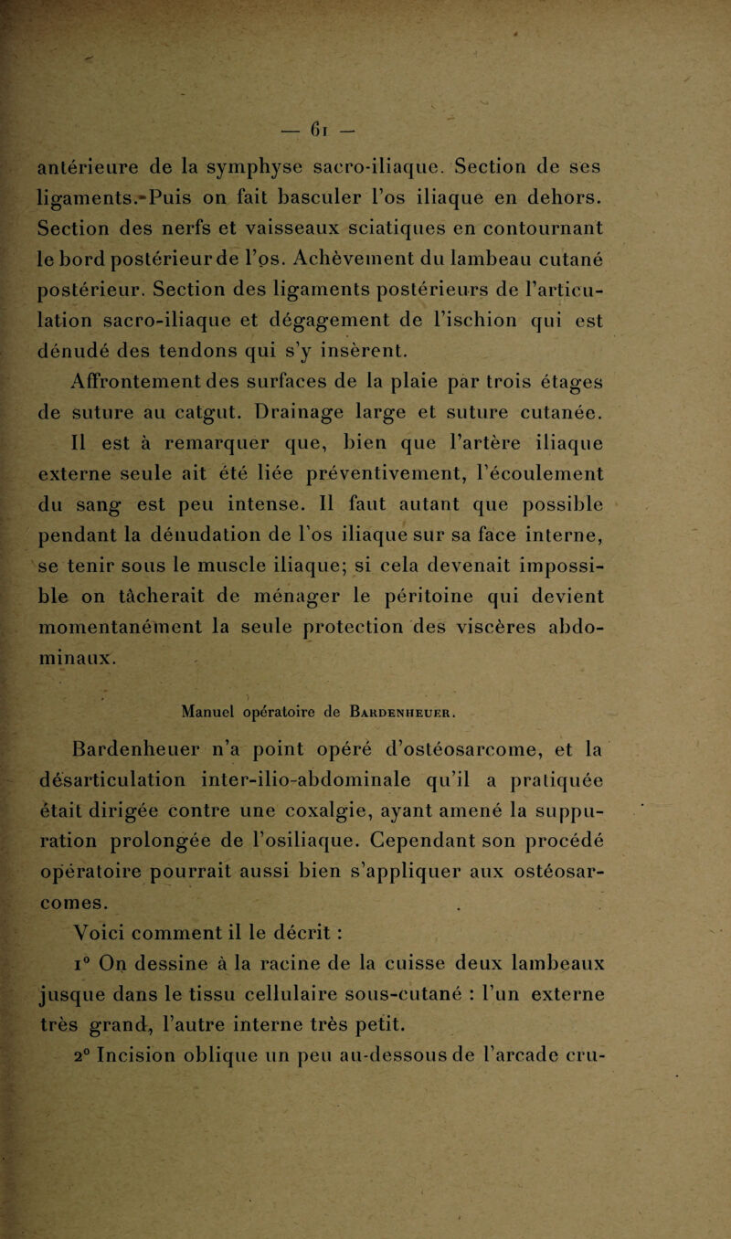 antérieure de la symphyse sacro-iliaque. Section de ses ligaments.-Puis on lait basculer l’os iliaque en dehors. Section des nerfs et vaisseaux sciatiques en contournant le bord postérieur de Tos. Achèvement du lambeau cutané postérieur. Section des ligaments postérieurs de l’articu¬ lation sacro-iliaque et dégagement de l’ischion qui est dénudé des tendons qui s’y insèrent. Affrontement des surfaces de la plaie par trois étages de suture au catgut. Drainage large et suture cutanée. Il est à remarquer que, bien que l’artère iliaque externe seule ait été liée préventivement, l’écoulement du sang est peu intense. Il faut autant que possible pendant la dénudation de l’os iliaque sur sa face interne, se tenir sous le muscle iliaque; si cela devenait impossi¬ ble on tâcherait de ménager le péritoine qui devient momentanément la seule protection des viscères abdo¬ minaux. Manuel opératoire de Bardenheuer. Bardenheuer n’a point opéré d’ostéosarcome, et la désarticulation inter-ilio-abdominale qu’il a pratiquée était dirigée contre une coxalgie, ayant amené la suppu¬ ration prolongée de l’osiliaque. Cependant son procédé opératoire pourrait aussi bien s’appliquer aux ostéosar¬ comes. Voici comment il le décrit : i° On dessine à la racine de la cuisse deux lambeaux jusque dans le tissu cellulaire sous-cutané : l’un externe très grand, l’autre interne très petit. 2° Incision oblique un peu au-dessous de l’arcade cru-