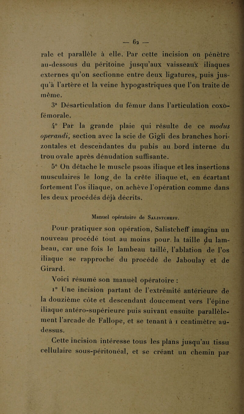 - 6 2 - raie et parallèle à elle. Par cette incision on pénètre au-dessous du péritoine jusqu’aux vaisseaux iliaques externes qu’on sectionne entre deux ligatures, puis jus¬ qu’à l’artère et la veine hypogastriques que l’on traite de même. 3° Désarticulation du fémur dans l’articulation coxo- fé morale. 4° Par la grande plaie qui résulte de ce modus operandi, section avec la scie de Gigli des branches hori¬ zontales et descendantes du pubis au bord interne du trou ovale après dénudation suffisante. 5° On détache le muscle psoas iliaque et les insertions musculaires le long de la crête iliaque et, en écartant fortement l’os iliaque, on achève l’opération comme dans les deux procédés déjà décrits. Manuel opératoire de Salistcheff. Pour pratiquer son opération, Salistcheff imagina un nouveau procédé tout au moins pour la taille $lu lam¬ beau, car une fois le lambeau taillé, l’ablation de l’os iliaque se rapproche du procédé de Jaboulay et de Girard. Voici résumé son manuel opératoire : i° Une incision partant de l’extrémité antérieure de la douzième côte et descendant doucement vers l’épine iliaque antéro-supérieure puis suivant ensuite parallèle¬ ment 1 arcade de Fallope, et se tenant à i centimètre au- dessus. Cette incision intéresse tous les plans jusqu’au tissu cellulaire sous-péritonéal, et se créant un chemin par \