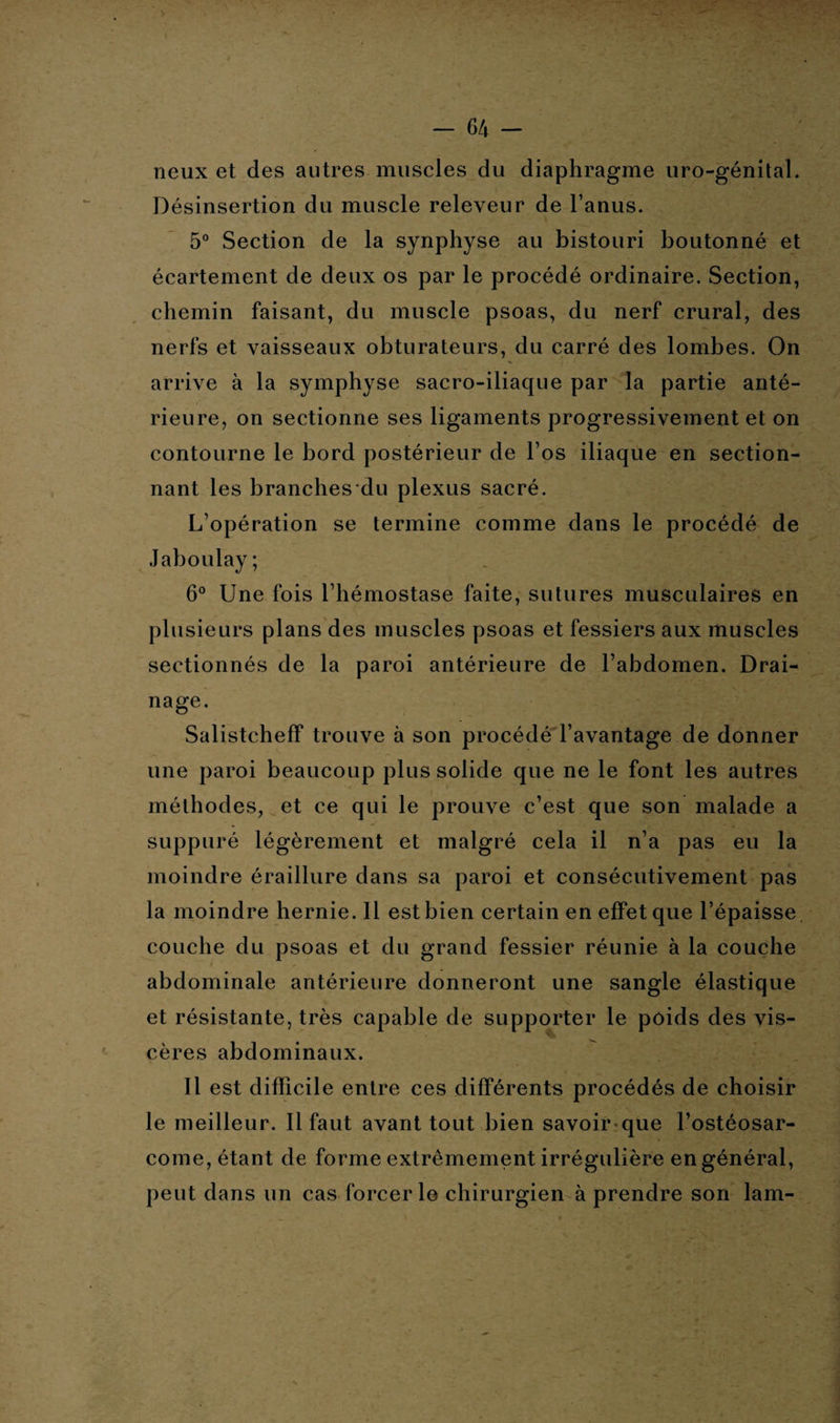 > - 64 - neux et des autres muscles du diaphragme uro-génital. Désinsertion du muscle releveur de l’anus. 5° Section de la synphyse au bistouri boutonné et écartement de deux os par le procédé ordinaire. Section, chemin faisant, du muscle psoas, du nerf crural, des nerfs et vaisseaux obturateurs, du carré des lombes. On arrive à la symphyse sacro-iliaque par la partie anté¬ rieure, on sectionne ses ligaments progressivement et on contourne le bord postérieur de l’os iliaque en section¬ nant les branches du plexus sacré. L’opération se termine comme dans le procédé de Jaboulay ; 6° Une fois l’hémostase faite, sutures musculaires en plusieurs plans des muscles psoas et fessiers aux muscles sectionnés de la paroi antérieure de l’abdomen. Drai¬ nage. Salistcheff trouve à son procédé l’avantage de donner une paroi beaucoup plus solide que ne le font les autres méthodes, et ce qui le prouve c’est que son malade a suppuré légèrement et malgré cela il n’a pas eu la moindre éraillure dans sa paroi et consécutivement pas la moindre hernie. 11 est bien certain en effet que l’épaisse couche du psoas et du grand fessier réunie à la couche abdominale antérieure donneront une sangle élastique et résistante, très capable de supporter le poids des vis¬ cères abdominaux. Il est difficile entre ces différents procédés de choisir le meilleur. Il faut avant tout bien savoirque l’ostéosar¬ come, étant de forme extrêmement irrégulière en général, peut dans un cas forcer le chirurgien à prendre son lam-