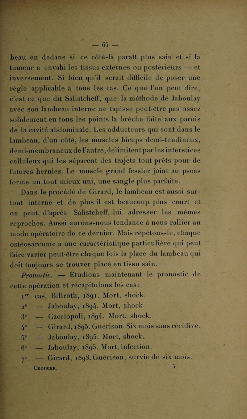 beau en dedans si ce côté-là paraît plus sain et si la tumeur a envahi les tissus externes ou postérieurs — et inversement. Si bien qu’il serait difficile de poser une règle applicable à tous les cas. Ce que l’on peut dire, c’est ce que dit Salistcheff, que la méthode de Jaboulay avec son lambeau interne ne tapisse peut-être pas assez solidement en tous les points la brèche faite aux parois de la cavité abdominale. Les adducteurs qui sont dans le lambeau, d’un côté, les muscles biceps demi-tendineux, demi-membraneux de l’autre, délimitent par les interstices celluleux qui les séparent des trajets tout prêts pour de futures hernies. Le muscle grand fessier joint au psoas forme un tout mieux uni, une sangle plus parfaite. Dans le procédé de Girard, le lambeau est aussi sur¬ tout interne et de plus il est beaucoup plus court et on peut, d’après Salistchelf, lui adresser les mêmes reproches. Aussi aurons-nous tendance à nous rallier au mode opératoire de ce dernier. Mais répétons-le, chaque ostéosarcome a une caractéristique particulière qui peut faire varier peut-être chaque fois la place du lambeau qui doit toujours se trouver placé en tissu sain. Pronostic. — Étudions maintenant le pronostic de cette opération et récapitulons les cas : ier cas, Billroth, 1891. Mort, shock. 20 — Jaboulay, 1894. Mort, shock. 3e — Gacciopoli, 1894. Mort, shock. 4e — Girard, 1895. Guérison. Six mois sans récidive. 5e — Jaboulay, 1895. Mort, shock. 6e — Jaboulay, 1896. Mort, infection. ye — Girard, 1898. Guérison, survie de six mois. r Croisier. 0