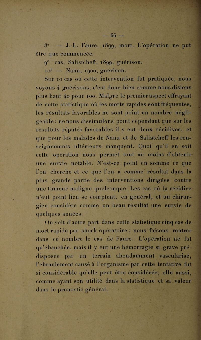 — 66 — » J ' - • ’ v 8e — J.-L. Faure, 189^, mort. L’opération ne put être que commencée. 9e cas, Salistcheff, 1899, guérison. 10e — Nanu, 1900, guérison. Sur 10 cas où celte intervention fut pratiquée, nous voyons 4 guérisons, c’est donc bien comme nous disions plus haut 4o pour 100. Malgré le premier aspect effrayant de cette statistique où les morts rapides sont fréquentes, les résultats favorables ne sont point en nombre négli¬ geable ; ne nous dissimulons point cependant que sur les résultats réputés favorables il y eut deux récidives, et que pour les malades de Nanu et de Salistcheff les ren¬ seignements ultérieurs manquent. Quoi qu’il en soit cette opération nous permet tout au moins d’obtenir une survie notable. N’est-ce point en somme ce que l’on cherche et ce que l’on a comme résultat dans la plus grande partie des interventions dirigées contre une tumeur maligne quelconque. Les cas où la récidive n’eut point lieu se comptent, en général, et un chirur- gien considère comme un beau résultat une survie de O11 voit d’autre part dans cette statistique cinq cas de mort rapide par shock opératoire ; nous faisons rentrer dans ce nombre le cas de Faure. L’opération ne fut qu’ébauchée, mais il y eut une hémorragie si grave pré¬ disposée par un terrain abondamment vascularisé, l’ébranlement causé à l’organisme par cette tentative fut si considérable qu’elle peut être considérée, elle aussi, comme ayant son utilité dans la statistique et sa valeur dans le pronostic général. quelques années s