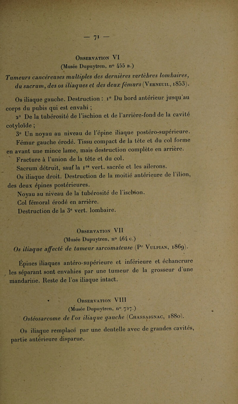 Observation VI (Musée Dupuytren, n° 455 b.) Tumeurs cancéreuses multiples des dernières vertèbres lombaires y du sacrum, des os iliaques et des deux fémurs (Verneuil, 1800). Os iliaque gauche. Destruction ; i° Du bord anterieur jusqu au corps du pubis qui est envahi ; 20 De la tubérosité de l’ischion et de l’arrière-fond de la cavité cotyloïde ; 3° Un noyau au niveau de l’épine iliaque postéro-supérieure. Fémur gauche érodé. Tissu compact de la tête et du col forme en avant une mince lame, mais destruction complète en arrière. Fracture à l’union de la tête et du col. Sacrum détruit, sauf la ire vert, sacrée et les ailerons. Os iliaque droit. Destruction de la moitié anterieure de 1 îlion, des deux épines postérieures. Noyau au niveau de la tubérosité de 1 ischion. Col fémoral érodé en arrière. Destruction de la 3e vert, lombaire. Observation VII (Musée Dupuytren, n° 464 c.) Os iliaque affecté de tumeur sarcomateuse (Pr Vulpian, 1869). Épines iliaques antéro-supérieure et inférieure les séparant sont envahies par une tumeur de la g mandarine. Reste de l’os iliaque intact. et échancrure rosseur d'une • Observation VIII (Musée Dupuytren, n° 727.) Ostéosarcome de l’os iliaque gauche (Chassaignac, 1880b Os iliaque remplacé par une dentelle avec de grandes cavités, partie antérieure disparue.
