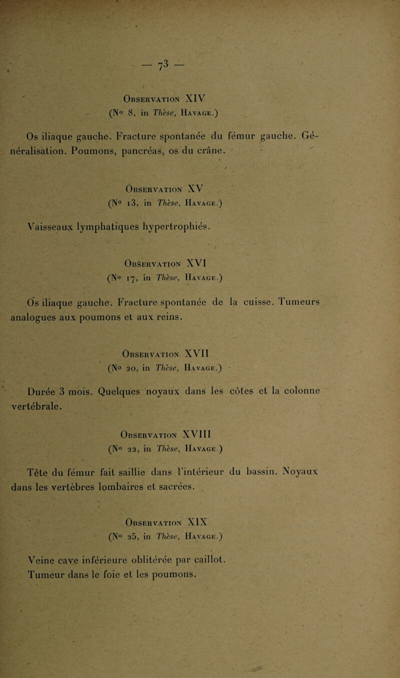 Observation XIV (N° 8, in Thèse, Havage.) Os iliaque gauche. Fracture spontanée du fémur gauche. Gé¬ néralisation. Poumons, pancréas, os du crâne. Observation XV (N° i3, in Thèse, Havage.) Vaisseaux lymphatiques hypertrophiés. Observation XVI (N° 17, in Thèse, Havage.) Os iliaque gauche. Fracture spontanée de la cuisse. Tumeurs analogues aux poumons et aux reins. Observation XVII i (N° 20, in Thèse, Havage.) Durée 3 mois. Quelques noyaux dans les côtes et la colonne vertébrale. Observation XVIII (N° 22, in Thèse, Havage.) Tête du fémur fait saillie dans l’intérieur du bassin. Noyaux dans les vertèbres lombaires et sacrées. . Observation XIX (N° 25, in Thèse, Havage.) Veine cave inférieure oblitérée par caillot. Tumeur dans le foie et les poumons.