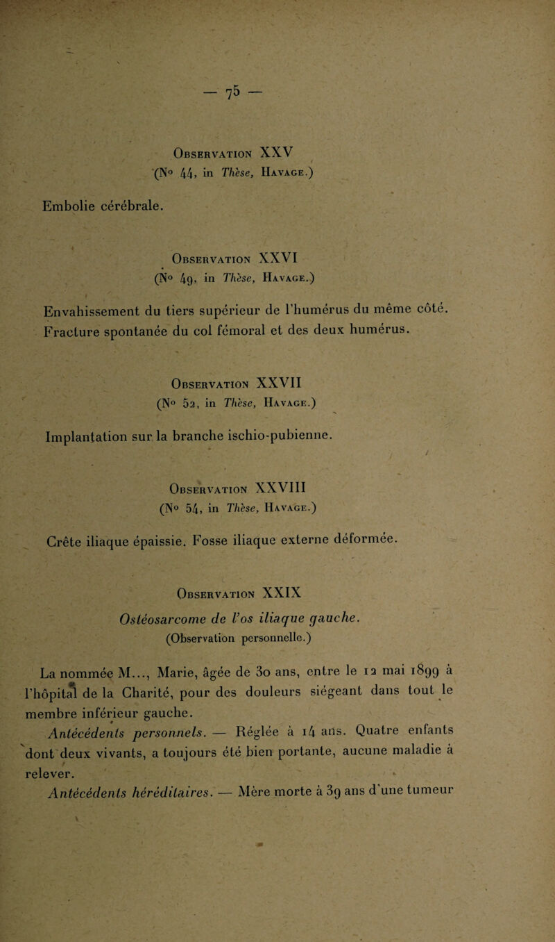 Observation XXV / (N° 44, in Thèse, Havage.) Embolie cérébrale. Observation XXVI (N° 49, in Thèse, Havage.) ' I \ J . . Envahissement du tiers supérieur de l’humérus du même côté. Fracture spontanée du col fémoral et des deux humérus. Observation XXVII (N° 52, in Thèse, Havage.) Implantation sur la branche ischio-pubienne. I v . ■* 1 * Observation XXVIII (N° 54, in Thèse, Ha.vage.) Crête iliaque épaissie. Fosse iliaque externe déformée. Observation XXIX Ostéosarcome de Vos iliaque gauche. (Observation personnelle.) La nommée M..., Marie, âgée de 3o ans, entre le 12 mai 1899 à l’hôpital de la Charité, pour des douleurs siégeant dans tout le membre inférieur gauche. Antécédents personnels. — Réglée à 14 ans. Quatre enfants dont deux vivants, a toujours été bien portante, aucune maladie à relever. Antécédents héréditaires. — Mère morte à 39 ans d une tumeur v