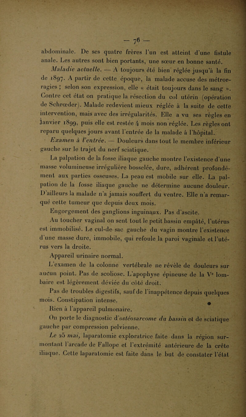- 7<3 — abdominale. De ses quatre frères l’un est atteint d’une fistule anale. Les autres sont bien portants, une sœur en bonne santé. Maladie actuelle. — A toujours été bien réglée jusqu’à la fin de 1897. A partir de cette époque, la malade accuse des métror¬ ragies ; selon son expression, elle « était toujours dans le sang ». Contre cet état on pratique la resection du col utérin (opération de Schrœder). Malade redevient mieux réglée à la suite de cette intervention, mais avec des irrégularités. Elle a vu ses règles en Janvier 1899, puis ehe est restée 4 mois non réglée. Les règles ont reparu quelques jours avant l’entrée de la malade à l’hôpital. Examen à l’entrée. — Douleurs dans tout le membre inférieur gauche sur le trajet du nerf sciatique. La palpation de la fosse iliaque gauche montre l’existence d’une masse volumineuse irrégulière bosselée, dure, adhérent profondé¬ ment aux parties osseuses. La peau est mobile sur elle. La pal¬ pation de la fosse iliaque gauche ne détermine aucune douleur. D’ailleurs la malade n’a jamais souffert du ventre. Elle n’a remar- que cette fumeur que depuis deux mois. Engorgement des ganglions inguinaux. Pas d’ascite. Au toucher vaginal on sent tout le petit bassin empâté, l’utérus est immobilisé. Le cul-de sac gauche du vagin montre l’existence d une masse dure, immobile, qui refoule la paroi vaginale et l’uté¬ rus vers la droite. Appareil urinaire normal. L examen de la colonne vertébrale ne révèle de douleurs sur aucun point. Pas de scoliose. L’apophyse épineuse de la Ve lom¬ baire est légèrement déviée du côté droit. Pas de troubles digestifs, sauf de 1 inappétence depuis quelques mois. Constipation intense. Rien à l’appareil pulmonaire. On porte le diagnostic d ostéosarcome du bassin et de sciatique gauche par compression pelvienne. Le 2.5 mai7 laparatomie exploratrice faite dans la région sur¬ montant 1 arcade de Fallope et l’extrémité antérieure de la crête iliaque. Cette laparatomie est faite dans le but de constater l’état