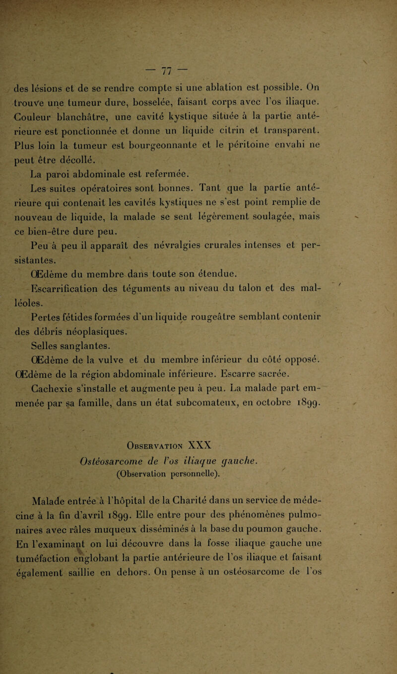 des lésions et de se rendre compte si une ablation est possible. On trouve une tumeur dure, bosselée, faisant corps avec l’os iliaque. Couleur blanchâtre, une cavité kystique située à la partie anté¬ rieure est ponctionnée et donne un liquide citrin et transparent. Plus loin la tumeur est bourgeonnante et le péritoine envahi ne peut être décollé. La paroi abdominale est refermée. Les suites opératoires sont bonnes. Tant que la partie anté¬ rieure qui contenait les cavités kystiques ne s’est point remplie de nouveau de liquide, la malade se sent légèrement soulagée, mais ce bien-être dure peu. Peu à peu il apparaît des névralgies crurales intenses et per¬ sistantes. OEdème du membre dans toute son étendue. Escarrification des téguments au niveau du talon et des mal¬ léoles. Pertes fétides formées d’un liquide rougeâtre semblant contenir des débris néoplasiques. Selles sanglantes. OEdème de la vulve et du membre inférieur du côté opposé. OEdème de la région abdominale inférieure. Escarre sacrée. Cachexie s’installe et augmente peu à peu. La malade part em¬ menée par sa famille, dans un état subcomateux, en octobre 1899. Observation XXX Ostéosarcome de Vos iliaque gauche. (Observation personnelle). Malade entrée à l’hôpital de la Charité dans un service de méde¬ cine à la fin d’avril 1899. Elle entre pour des phénomènes pulmo¬ naires avec râles muqueux disséminés à la base du poumon gauche. En l’examinant on lui découvre dans la fosse iliaque gauche une tuméfaction englobant la partie antérieure de l’os iliaque et faisant également saillie en dehors. O11 pense à un ostéosarcome de l’os