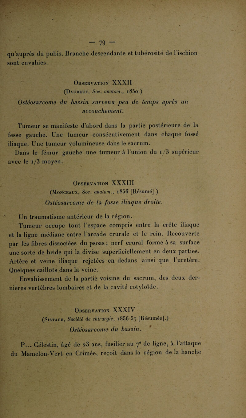 ¥ ■ . ‘ ■' •< \v. — 79 — qu’auprès du pubis. Branche descendante et tubérosité de l’ischion sont envahies. Observation XXXII (Daubeuf, Soc. anatom., i85o.) Ostéosarcome du bassin survenu peu de temps après un accouchement. Tumeur se manifeste dlabord dans la partie postérieure de la fesse gauche. Une tumeur consécutivement dans chaque fossé iliaque. Une tumeur volumineuse dans le sacrum. Dans le fémur gauche une tumeur à l’union du i/3 supérieur avec le i/3 moyen. Observation XXXIII (Monceaux, Soc. anatom., i856 [Résumé].) Ostéosarcome de la fosse iliaque droite. Un traumatisme antérieur de la région. Tumeur occupe tout l’espace compris entre la crête iliaque et la ligne médiane entre l’arcade crurale et le rein. Recouverte par les fibres dissociées du psoas ; nerf crural forme à sa surface une sorte de bride qui la divise superficiellement en deux parties. Artère et veine iliaque rejetées en dedans ainsi que 1 uretère. Quelques caillots dans la veine. Envahissement de la partie voisine du sacrum, des deux der¬ nières vertèbres lombaires et de la cavité cotyloïde. / Observation XXXIV (Sistach, Société de chirurgie, 1856-57 [Résumée].) Ostéosarcome du bassin. P...- Gélestin, âgé de a3 ans, fusilier au f de ligne, à l’attaque du Mamelon-Vert en Grimée, reçoit dans la région de la hanche