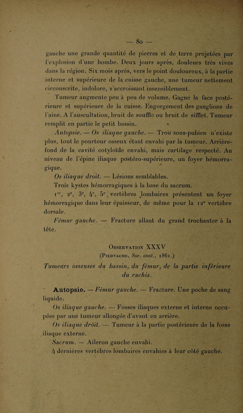 gauche une grande quantité de pierres et de terre projetées par l'explosion d’une bombe. Deux jours après, douleurs très vives dans la région. Six mois après, vers le point douloureux, à la partie interne et supérieure de la cuisse gauche, une tumeur nettement circonscrite, indolore, s’accroissant insensiblement. Tumeur augmente peu à peu de volume. Gagne la face posté¬ rieure et supérieure de la cuisse. Engorgement des ganglions de l'aine. A l'auscullation, bruit de souille ou bruit de sifflet. Tumeur remplit en partie le petit bassin. * Autopsie. — Os iliaque gauche.— Trou sous-pubien n’existe plus, tout le pourtour osseux étant envahi par la tumeur. Arrière- fond de la cavité cotyloïde envahi, mais cartilage respecté. Au niveau de l'épine iliaque postéro-supérieure, un foyer hémorra- * gique. Os iliaque droit. — Lésions semblables. Trois kystes hémorragiques à la base du sacrum. icr, 2e, 3e, 4e, 5e \ vertèbres lombaires présentent un foyer hémorragique dans leur épaisseur, de même pour la 12e vertèbre dorsale. Fémur gauche. — Fracture allant du grand trochanter à la tête. Observation XXXV (PlEDYACIIE, Soc. Clllüt., l86l.) Tumeurs osseuses du bassin, du fémur, de la partie inférieure du rachis. Autopsie. — Fémur gauche. — Fracture. Une poche de sang liquide. Os iliaque gauche. — Fosses iliaques externe et interne occu¬ pées par une tumeur allongée d’avant en arrière. Os iliaque droit. — Tumeur à la partie postérieure de la fosse iliaque externe. Sacrum. — Aileron gauche envahi. 4 dernières vertèbres lombaires envahies à leur côté gauche.